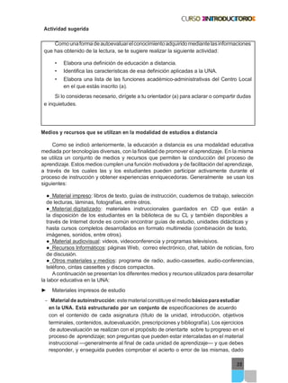 35
Actividad sugerida
Comounaformadeautoevaluarelconocimientoadquiridomediantelasinformaciones
que has obtenido de la lectura, se te sugiere realizar la siguiente actividad:
• Elabora una definición de educación a distancia.
• Identifica las características de esa definición aplicadas a la UNA.
• Elabora una lista de las funciones académico-administrativas del Centro Local
en el que estás inscrito (a).
Si lo consideras necesario, dirígete a tu orientador (a) para aclarar o compartir dudas
e inquietudes.
Medios y recursos que se utilizan en la modalidad de estudios a distancia
Como se indicó anteriormente, la educación a distancia es una modalidad educativa
mediada por tecnologías diversas, con la finalidad de promover el aprendizaje. En la misma
se utiliza un conjunto de medios y recursos que permiten la conducción del proceso de
aprendizaje. Estos medios cumplen una función motivadora y de facilitación del aprendizaje,
a través de los cuales las y los estudiantes pueden participar activamente durante el
proceso de instrucción y obtener experiencias enriquecedoras. Generalmente se usan los
siguientes:
● Material impreso: libros de texto, guías de instrucción, cuadernos de trabajo, selección
de lecturas, láminas, fotografías, entre otros.
● Material digitalizado: materiales instruccionales guardados en CD que están a
la disposición de los estudiantes en la biblioteca de su CL y también disponibles a
través de Internet donde es común encontrar guías de estudio, unidades didácticas y
hasta cursos completos desarrollados en formato multimedia (combinación de texto,
imágenes, sonidos, entre otros).
● Material audiovisual: videos, videoconferencia y programas televisivos.
● Recursos Informáticos: páginas Web, correo electrónico, chat, tablón de noticias, foro
de discusión.
● Otros materiales y medios: programa de radio, audio-cassettes, audio-conferencias,
teléfono, cintas cassettes y discos compactos.
Acontinuación se presentan los diferentes medios y recursos utilizados para desarrollar
la labor educativa en la UNA:
► Materiales impresos de estudio
- Materialde autoinstrucción: estematerialconstituyeelmediobásico para estudiar
en la UNA. Está estructurado por un conjunto de especificaciones de acuerdo
con el contenido de cada asignatura (título de la unidad, introducción, objetivos
terminales, contenidos, autoevaluación, prescripciones y bibliografía). Los ejercicios
de autoevaluación se realizan con el propósito de orientarte sobre tu progreso en el
proceso de aprendizaje; son preguntas que pueden estar intercaladas en el material
instruccional —generalmente al final de cada unidad de aprendizaje— y que debes
responder, y enseguida puedes comprobar el acierto o error de las mismas, dado
 