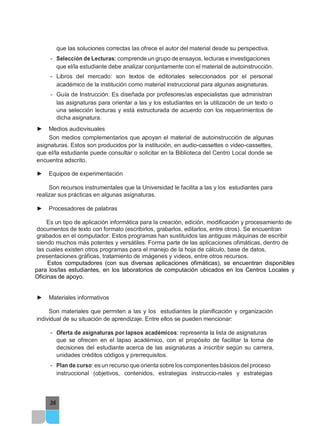 36
que las soluciones correctas las ofrece el autor del material desde su perspectiva.
- Selección de Lecturas: comprende un grupo de ensayos, lecturas e investigaciones
que el/la estudiante debe analizar conjuntamente con el material de autoinstrucción.
- Libros del mercado: son textos de editoriales seleccionados por el personal
académico de la institución como material instruccional para algunas asignaturas.
- Guía de Instrucción: Es diseñada por profesores/as especialistas que administran
las asignaturas para orientar a las y los estudiantes en la utilización de un texto o
una selección lecturas y está estructurada de acuerdo con los requerimientos de
dicha asignatura.
► Medios audiovisuales
Son medios complementarios que apoyan el material de autoinstrucción de algunas
asignaturas. Estos son producidos por la institución, en audio-cassettes o video-cassettes,
que el/la estudiante puede consultar o solicitar en la Biblioteca del Centro Local donde se
encuentra adscrito.
► Equipos de experimentación
Son recursos instrumentales que la Universidad le facilita a las y los estudiantes para
realizar sus prácticas en algunas asignaturas.
► Procesadores de palabras
Es un tipo de aplicación informática para la creación, edición, modificación y procesamiento de
documentos de texto con formato (escribirlos, grabarlos, editarlos, entre otros). Se encuentran
grabados en el computador. Estos programas han sustituidos las antiguas máquinas de escribir
siendo muchos más potentes y versátiles. Forma parte de las aplicaciones ofimáticas, dentro de
las cuales existen otros programas para el manejo de la hoja de cálculo, base de datos,
presentaciones gráficas, tratamiento de imágenes y videos, entre otros recursos.
Estos computadores (con sus diversas aplicaciones ofimáticas), se encuentran disponibles
para los/las estudiantes, en los laboratorios de computación ubicados en los Centros Locales y
Oficinas de apoyo.
► Materiales informativos
Son materiales que permiten a las y los estudiantes la planificación y organización
individual de su situación de aprendizaje. Entre ellos se pueden mencionar:
- Oferta de asignaturas por lapsos académicos: representa la lista de asignaturas
que se ofrecen en el lapso académico, con el propósito de facilitar la toma de
decisiones del estudiante acerca de las asignaturas a inscribir según su carrera,
unidades créditos códigos y prerrequisitos.
- Plan de curso: es un recurso que orienta sobre los componentes básicos delproceso
instruccional (objetivos, contenidos, estrategias instruccio-nales y estrategias
 