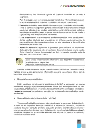 37
de evaluación), para facilitar el logro de los objetivos planteados en un curso o
asignatura.
- Plan de evaluación: es un recurso que proporciona toda la información para evaluar
el rendimiento estudiantil (objetivos, contenidos, estrategias y momentos).
- Calendario de pruebas: es elrecurso o instrumento que contiene toda la información
sobre la planificación operativa para la administración de la evaluación del lapso
académico a través de las pruebas presenciales: número de la semana, código de
las asignaturas establecidas en el plan de estudio de cada carrera, tipo de prueba y
lugar, fecha y hora de aplicación de las mismas.
- Clave de corrección: es el recurso que aporta la información sobre los resultados
de las pruebas objetivas que se presentan en el lapso académico; permite la
comparación entre las respuestas emitidas por el/la estudiante y las publicadas
oficialmente por la Institución.
- Modelo de respuesta: representa el parámetro para comparar las respuestas
dadas por un(a) estudiante a las preguntas de desarrollo incluidas en una prueba.
Debe indicar los “criterios de corrección”, es decir, lo esencial que debe incluir la
respuesta para considerarla correcta.
Cada uno de estos materiales informativos está disponible, en cada lapso
académico, en la página Web
http://www.ciberesquina.una.edu.ve
Además, la UNAutiliza otros medios y recursos tales como revistas, carteleras, folletos,
trípticos, prensa y radio para difundir información general o específica de interés para la
comunidad universitaria.
► Recursos humanos académicos
Están constituido por el personal académico de la UNA y representan un recurso
permanente de apoyo al proceso del aprendizaje porque está a la disposición de las y los
estudiantes cuando lo soliciten o requieran. Particularmente en los servicios de orientación
y asesoría académica los cuales son atendidos por profesionales especializados, previa
planificación.
► Sistema bibliotecario, biblioteca digital y sitio Web
Tiene como finalidad brindar apoyo a los miembros de la comunidad de la institución,
a través de los siguientes servicios: orientación e información, referencia, servicio de
préstamo (lectura y consulta, préstamo circulante, préstamo inter-bibliotecario interno y
externo, consultas electrónicas a través de la dirección electrónica http://biblo.una.edu.ve/),
servicio de recuperación y transmisión electrónica de información, servicio audiovisual y
servicio de biblioteca rental.
 