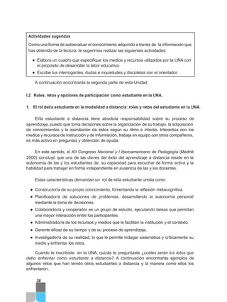 Actividades sugeridas
Como una forma de autoevaluar el conocimiento adquirido a través de la información que
has obtenido de la lectura, te sugerimos realizar las siguientes actividades:
● Elabora un cuadro que especifique los medios y recursos utilizados por la UNA con
el propósito de desarrollar la labor educativa.
● Escribe tus interrogantes, dudas e inquietudes y discútelas con el orientador.
A continuación encontrarás la segunda parte de esta Unidad.
I.2 Roles, retos y opciones de participación como estudiante en la UNA.
1. El rol del/a estudiante en la modalidad a distancia: roles y retos del estudiante en la UNA.
El/la estudiante a distancia tiene absoluta responsabilidad sobre su proceso de
aprendizaje, puesto que toma decisiones sobre la organización de su trabajo, la adquisición
de conocimientos y la asimilación de éstos según su ritmo e interés. Interactúa con los
medios y recursos de instrucción y de información, trabaja en equipo con otros compañeros,
es más activo en preguntas y obtención de ayuda.
En este sentido, el XII Congreso Nacional y I Iberoamericano de Pedagogía (Madrid
2000) concluyó que una de las claves del éxito del aprendizaje a distancia reside en la
autonomía de las y los estudiantes de, su capacidad para escuchar de forma activa y la
habilidad para trabajar en forma independiente en ausencia de las y los docentes.
Estas características demandan un rol de el/la estudiante unista como:
● Constructor/a de su propio conocimiento, fomentando la reflexión metacognitiva.
● Planificador/a de soluciones de problemas, desarrollando la autonomía personal
mediante la toma de decisiones.
● Colaborador/a y cooperador en un grupo de estudio, ejecutando tareas que permitan
una mayor interacción entre los participantes.
● Administrador/a de los recursos y medios que le facilitan la institución y el contexto.
● Gerente eficaz de su tiempo y de su proceso de aprendizaje.
● Investigador/a de su realidad, lo que le permite indagar sistemática y críticamente su
medio y enfrentar los retos.
Cuando te inscribiste en la UNA, quizás te preguntaste ¿cuáles serán los retos que
debo enfrentar como estudiante a distancia? A continuación encontrarás ejemplos de
algunos retos que han tenido otros estudiantes a distancia y la manera como ellos los
enfrentaron.
38
 