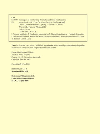 CAV
LC5800 Estrategias de orientación y desarrollo académico para la carrera
E8 universitaria en la UNA: Curso introductorio / [elaborado por]
Omaira Cordero Hernández... [et al.] .— 2da ed.— Caracas:
Universidad Nacional Abierta, 2010.
248 p. ; 28 cm.
ISBN: 980-236-631-5
l. Asesoría académica 2. Estudiantes universitarios 3. Educación a distancia — Módulo de estudio.
I. Universidad Nacional Abierta II. Cordero Hernández, Omaira III. Yánez Herrera, Freya IV. Flores
de Ramírez, Carmen Luisa
Todos los derechos reservados. Prohibida la reproducción total o parcial por cualquier medio gráfico,
audiovisual o computarizado, sin previa autorización escrita.
Universidad Nacional Abierta
Apartado Postal Nº 2096
Caracas 1010 A, Carmelitas, Venezuela
Copyright c UNA 2005
Copyright c UNA 2005
ISBN 980-236-631-5
Segunda edición, 2010
Registro de Publicaciones de la
Universidad Nacional Abierta
Nº UNA- CI-2005-5898
 