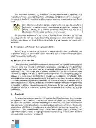 El/la estudiante interesado (a) en obtener una preparaduría debe cumplir con unos
requisitos mínimos, a saber: ser estudiante ordinario a partir del V semestre, de cualquier
carrera de la Institución y someterse al proceso de selección programado por el Centro
Local.
Si estás interesado(a) en conocer ampliamente este aspecto consulta la
Normativa del Preparador Estudiantil vigente. Resolución CD-0460-B de
fecha 17/03/2003 en la Carpeta del Curso Introductorio que está en la
Biblioteca del Centro Local o dirígete a tu orientador(a)
Seguidamente se presenta la tercera parte de esta Unidad referida a las opciones
de participación de los y las estudiantes unistas. Esas opciones se vinculan con procesos
institucionales, los de servicios de bienestar estudiantil y las instancias de organización
estudiantil.
2. Opciones de participación de los y las estudiantes
A continuación se muestran los diferentes procesos administrativos y académicos que
le permiten a los y las estudiantes unistas interactuar con el personal del Centro Local,
según tu necesidad de atención.
a) Procesos institucionales
Como estudiante, con frecuencia necesitas asistencia en los aspectos administrativos
rutinarios como es el proceso de inscripción. Para realizar este proceso y otros de carácter
administrativo, debes interactuar con un profesional administrativo de la Dirección de
Registro y Control de Estudios, que te ayudará a formalizar tu inscripción informándote lo
referente a la página Web para el registro de la inscripción en línea, así como el código de
acceso, el correcto llenado de la planilla de inscripción, el proceso de formalización de la
inscripción, el paquete instruccional y el pago de aranceles. Asimismo, te indicará sobre los
documentos necesarios para la inscripción en las pruebas de avance, especiales, retiro y
adicióndeasignaturas.Además,teapoyaráenlarealizacióndelostrámitescorrespondientes
a traslados, reválidas y equivalencias, cambio de carrera o Centro Local, cambio de datos
personales, retiro de la Universidad, solicitud de constancias y otros certificados y acto de
graduación,
► Orientación
Como estudiante puedes necesitar orientación en las diferentes etapas de tu formación;
en aspectos como por ejemplo, cómo estudiar o tomar decisiones para un curso particular,
en función de los medios y formas utilizadas por la Institución. Esta clase de orientación
está a cargo del personal académico (orientadores) que realizan las actividades de atención
al estudiante referidas a: orientación general sobre la Institución, proceso de equivalencia,
Curso Introductorio, exigencias de tiempo que requiere el aprendizaje a distancia y buen
uso del tiempo libre, acceso a los programas socioeconómicos y de salud, otros de orden
personal social, vocacional y profesional.
40
 
