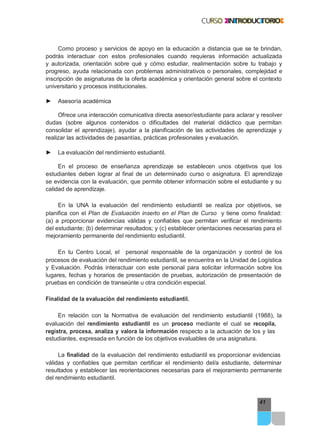 41
Como proceso y servicios de apoyo en la educación a distancia que se te brindan,
podrás interactuar con estos profesionales cuando requieras información actualizada
y autorizada, orientación sobre qué y cómo estudiar, realimentación sobre tu trabajo y
progreso, ayuda relacionada con problemas administrativos o personales, complejidad e
inscripción de asignaturas de la oferta académica y orientación general sobre el contexto
universitario y procesos institucionales.
► Asesoría académica
Ofrece una interacción comunicativa directa asesor/estudiante para aclarar y resolver
dudas (sobre algunos contenidos o dificultades del material didáctico que permitan
consolidar el aprendizaje), ayudar a la planificación de las actividades de aprendizaje y
realizar las actividades de pasantías, prácticas profesionales y evaluación.
► La evaluación del rendimiento estudiantil.
En el proceso de enseñanza aprendizaje se establecen unos objetivos que los
estudiantes deben lograr al final de un determinado curso o asignatura. El aprendizaje
se evidencia con la evaluación, que permite obtener información sobre el estudiante y su
calidad de aprendizaje.
En la UNA la evaluación del rendimiento estudiantil se realiza por objetivos, se
planifica con el Plan de Evaluación inserto en el Plan de Curso y tiene como finalidad:
(a) a proporcionar evidencias válidas y confiables que permitan verificar el rendimiento
del estudiante; (b) determinar resultados; y (c) establecer orientaciones necesarias para el
mejoramiento permanente del rendimiento estudiantil.
En tu Centro Local, el personal responsable de la organización y control de los
procesos de evaluación del rendimiento estudiantil, se encuentra en la Unidad de Logística
y Evaluación. Podrás interactuar con este personal para solicitar información sobre los
lugares, fechas y horarios de presentación de pruebas, autorización de presentación de
pruebas en condición de transeúnte u otra condición especial.
Finalidad de la evaluación del rendimiento estudiantil.
En relación con la Normativa de evaluación del rendimiento estudiantil (1988), la
evaluación del rendimiento estudiantil es un proceso mediante el cual se recopila,
registra, procesa, analiza y valora la información respecto a la actuación de los y las
estudiantes, expresada en función de los objetivos evaluables de una asignatura.
La finalidad de la evaluación del rendimiento estudiantil es proporcionar evidencias
válidas y confiables que permitan certificar el rendimiento del/a estudiante, determinar
resultados y establecer las reorientaciones necesarias para el mejoramiento permanente
del rendimiento estudiantil.
 