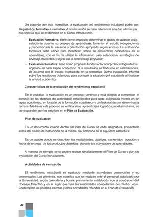 De acuerdo con esta normativa, la evaluación del rendimiento estudiantil podrá ser:
diagnóstica, formativa o sumativa. A continuación se hace referencia a la dos últimas ya
que son las que se evidencian en el Curso Introductorio.
- Evaluación Formativa: tiene como propósito determinar el grado de avance del/a
estudiante durante su proceso de aprendizaje, fomentar el estudio independiente
y proporcionarle la asesoría y orientación apropiada según el caso. La evaluación
formativa debe servir para identificar dónde se encuentran deficiencias en el
aprendizaje, con el fin de utilizar la información para seleccionar estrategias de
abordaje diferentes y lograr así el aprendizaje propuesto.
- Evaluación Sumativa: tiene como propósito fundamental comprobar el logro de los
objetivos en cada lapso académico. Sus resultados se traducen en calificaciones,
de acuerdo con la escala establecida en la normativa. Dicha evaluación, informa
sobre los resultados obtenidos, para conocer la situación del estudiante al finalizar
la unidad académica.
Características de la evaluación del rendimiento estudiantil
En la práctica, la evaluación es un proceso continuo y está dirigido a comprobar el
dominio de los objetivos de aprendizaje establecidos para cada asignatura inscrita en un
lapso académico, en función de la formación académica y profesional de una determinada
carrera. Mediante este proceso se verifica si los aprendizajes logrados por el estudiante, se
corresponden con los exigidos en el Plan de Evaluación.
Plan de evaluación
Es un documento inserto dentro del Plan de Curso de cada asignatura, presentado
antes del diseño de instrucción de la misma. Se compone de la siguiente estructura:
Es un cuadro donde se describen las modalidades, objetivos, contenidos duración y
fecha de entrega de los productos obtenidos durante las actividades de aprendizajes.
A manera de ejemplo se te sugiere revisar detalladamente el Plan de Curso y plan de
evaluación del Curso Introductorio.
Actividades de evaluación
El rendimiento estudiantil es evaluado mediante actividades presenciales y no
presenciales. Las primeras, son aquellas que se realizan ante el personal autorizado por
la Universidad, según calendario y horario previamente establecido con la aprobación del
Consejo Directivo y en el lugar que fijen las autoridades competentes del Centro Local.
Contemplan las pruebas escritas y otras actividades referidas en el Plan de Evaluación.
42
 