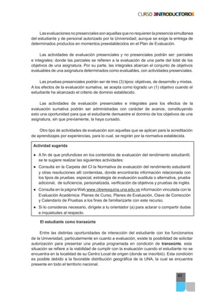 43
Lasevaluacionesnopresencialessonaquellasquenorequierenlapresenciasimultanea
del estudiante y de personal autorizado por la Universidad; aunque se exige la entrega de
determinados productos en momentos preestablecidos en el Plan de Evaluación.
Las actividades de evaluación presenciales y no presenciales podrán ser: parciales
e integrales; donde las parciales se refieren a la evaluación de una parte del total de los
objetivos de una asignatura. Por su parte, las integrales abarcan el conjunto de objetivos
evaluables de una asignatura determinados como evaluables, con actividades presenciales.
Las pruebas presenciales podrán ser de tres (3) tipos: objetivas, de desarrollo y mixtas.
A los efectos de la evaluación sumativa, se acepta como logrado un (1) objetivo cuando el
estudiante ha alcanzado el criterio de dominio establecido.
Las actividades de evaluación presenciales e integrales para los efectos de la
evaluación sumativa podrán ser administradas con carácter de avance, constituyendo
esto una oportunidad para que el estudiante demuestre el dominio de los objetivos de una
asignatura, sin que previamente, la haya cursado.
Otro tipo de actividades de evaluación son aquellas que se aplican para la acreditación
de aprendizajes por experiencias, para lo cual, se regirán por la normativa establecida.
Actividad sugerida
● A fin de que profundices en los contenidos de evaluación del rendimiento estudiantil,
se te sugiere realizar las siguientes actividades:
● Consulta en la Carpeta del CI la Normativa de evaluación del rendimiento estudiantil
y otras resoluciones allí contenidas, donde encontrarás información relacionada con
los tipos de pruebas: especial, estrategia de evaluación sustituta o alternativa, prueba
adicional, de suficiencia, personalizada, verificación de objetivos y pruebas de inglés.
● Consulta en la página Web www.ciberesquina.una.edu.ve información vinculada con la
Evaluación Académica: Planes de Curso, Planes de Evaluación, Clave de Corrección
y Calendario de Pruebas a los fines de familiarizarte con este recurso.
● Si lo consideras necesario, dirígete a tu orientador (a) para aclarar o compartir dudas
e inquietudes al respecto.
El estudiante como transeúnte
Entre las distintas oportunidades de interacción del estudiante con los funcionarios
de la Universidad, particularmente en cuanto a evaluación, existe la posibilidad de solicitar
autorización para presentar una prueba programada en condición de transeúnte, esta
situación se refiere a la viabilidad de cumplir con la evaluación cuando el estudiante no se
encuentra en la localidad de su Centro Local de origen (donde se inscribió). Esta condición
es posible debido a la favorable distribución geográfica de la UNA, la cual se encuentra
presente en todo el territorio nacional.
 