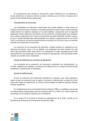 El procedimiento para solicitar la autorización puede realizarse por vía telefónica o
correo electrónico en algunos Centros Locales, mientras que en otros se requiere de la
presencia del estudiante para gestionarla.
Procedimiento de Corrección
Las actividades de evaluación presenciales tipo prueba objetiva y mixta incluye un
sistema de autocorrección mediante el cual el/la estudiante puede conocer, oportunamente,
cuáles fueron los objetivos logrados en la parte objetiva y prepararse para la siguiente
evaluación. Dicho sistema es simultáneo con la corrección computarizada cuyo resultado
tiene validez institucional, por lo que es conveniente que el/la estudiante compare ambos,
ya que, si existe discrepancias, debe presentar una solicitud, oportunamente en su Centro
Local. Las claves de correcciones generalmente se publican en el Centro Local una semana
después de la aplicación de la prueba.
La corrección de las preguntas de desarrollo y trabajo práctico es realizada por los
asesores del Centro Local o, en su defecto, por profesores del Nivel Central. En este
caso, el/la estudiante debe estar atento a la publicación de estos resultados para tomar
las decisiones a que haya lugar. En caso de observar discrepancia, el/la estudiante puede
solicitar una revisión de los resultados.
Escala de Calificaciones y Niveles de Aprobación
Los resultados de la evaluación del rendimiento estudiantil son representados, en
la UNA, mediante dos medidas: una Escala de Calificaciones y el Índice de Rendimiento
Académico. A continuación se describen:
Escala de calificaciones.
Si bien la evaluación del rendimiento estudiantil es realizada, para cada asignatura,
según el plan de evaluación que la regula, la escala de calificaciones se aplica en forma
única para todas las asignaturas, en función del porcentaje de objetivos logrados durante
el lapso académico.
En el Reglamento de la Universidad Nacional Abierta (1996), se establece una escala
de calificaciones comprendidas entre los números UNO (1) y DIEZ (10), sobre la base del
porcentaje (%) de objetivos logrados por el estudiante.
En el cuadro Nº 3 se ilustra la “Escala de Calificaciones de la UNA”, acorde con la
Normativa de evaluación del rendimiento estudiantil (1988).
44
 
