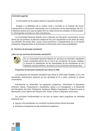 Actividad sugerida:
A continuación se te sugiere realizar la siguiente actividad.
Dirígete a la Biblioteca de tu Centro Local y consulta en la Carpeta del Curso
Introductorio la información relacionada con la evaluación de los aprendizajes del CI y
reflexiona acerca de lo que se espera de ti en cada una de las unidades. Si tienes dudas
o interrogantes consulta con el(a) orientador(a).
La Universidad Nacional Abierta como institución de Educación Universitaria incluye
dentro de sus políticas, la atención integral de las y los estudiantes en las áreas de salud,
uso eficiente del tiempo libre, ayuda socio-económica y fortalecimiento de su formación
profesional. Seguidamente se te presenta la información sobre esas posibilidades.
b) Servicios de bienestar estudiantil
¿Qué son los servicios de bienestar estudiantil?
En la Universidad Nacional Abierta los servicios de bienestar estudiantil
están concebidos dentro de un marco de concepción de ayuda, dirigidos
a procurar la satisfacción de las necesidades de los estudiantes en los
aspectos socioeconómicos, de salud y el uso productivo del tiempo libre.
Programas de bienestar estudiantil que ofrece la UNA
Los programas de bienestar estudiantil que ofrece la UNA están dirigidos a los y las
estudiantes ordinarios/as (quienes ya han aprobado el CI y están cursando la carrera
universitaria).
Actualmente se desarrollan los siguientes programas: Orientación al Estudiante
Ordinario, Becas, Preparaduría y Ayudantías, Apoyo a la Investigación y al Desarrollo
del Estudiante del Ciclo Profesional, Asistencia Médica Hospitalaria y Programa para la
Recreación y Uso Óptimo del Tiempo Libre, Áreas: Cultura y Deportes, entre otras.
Los principios fundamentales en los que se basan estos programas de bienestar
estudiantil son:
● Apoyar a los estudiantes con condición socioeconómica menos favorable.
● Estimular al estudiante de alto rendimiento académico.
46
 