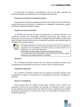 47
A continuación se describen, resumidamente, cada uno de estos programas de
bienestar estudiantil, para relacionarlos con el objetivo de esta unidad.
Programa de orientación al estudiante ordinario
Este programa constituye la estrategia para el desarrollo integral de los y las estudiantes
a través del proceso de orientación y les atiende en su adaptación, permanencia y egreso
profesional mediante actividades diversas.
Programa de becas estudiantiles
La finalidad del programa de becas es proporcionar una ayuda económica a los
estudiantes ordinarios de comprobadas limitaciones económicas, para contribuir a la
prosecución de sus estudios en la institución. El otorgamiento del beneficio de beca está
sujeto al estudio socioeconómico previo, al rendimiento académico del estudiante según la
normativa que rige este programa.
Si estás interesado en conocer sobre el programa de becas te sugerimos
consultar con el orientador del Centro Local, así como solicitar en la
Biblioteca o en la dirección electrónica
http://biblo.una.edu.ve/docu.7/bases/marc/texto/m37245a.pdf
La Carpeta del Curso Introductorio y leer la Normativa de Beca vigente.
Resolución CD-0460-A de fecha 17/03/2003.
Ayudantía
Es un beneficio económico mensual que se le otorga al estudiante ordinario como
contrapartida por la prestación de servicio en el Centro Local o Unidad de Apoyo.
Preparaduría estudiantil
Es un beneficio económico mensual que se le otorga al estudiante ordinario como
contrapartida por apoyar a los asesores en sus actividades de docencia, investigación y
extensión.
Apoyo a la investigación
Este programa tiene por finalidad brindar apoyo financiero total o parcial a los
estudiantes ordinarios de la universidad, que participen en diferentes eventos y cursos
de tipo académico de carácter nacional, de relevancia para la institución por la temática
que aborda y relacionado con la carrera que cursan, con el propósito de contribuir con su
formación profesional.
 