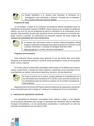 ● Existen beneficios a tu alcance para favorecer tu formación en
investigación como estudiante a distancia. Consulta con el orientador
de tu Centro Local para mayores detalles.
Programa de salud
La universidad, a través de la Fundación de Asistencia Médica Hospitalaria para los
Estudiantes de Educación Superior (FAMES), ofrece cobertura por concepto de asistencia
médica, con el fin de que los problemas de salud no interfieran en la continuación de los
estudios. Este beneficio es para todo estudiante de una primera carrera en el nivel de pre-
grado, inscrito y cursante en instituciones de educación superior del sector público. Se
excluyen los estudiantes del Curso Introductorio.
● Si deseas más información sobre el servicio médico-hospitalario debes
dirigirte al orientador encargado del programa de salud en el Centro Local
y solicitar información o consultar en la página Web de la UNA.
www.una.edu.ve e ir al sitio “servicios al estudiante”.
Programa socio-recreativo
Esta institución ofrece opciones para optimizar el uso del tiempo libre como factor
influyente en el desarrollo personal y social de los/as estudiantes a través de dos grandes
áreas: cultura y deporte.
En el área cultural se desarrollan actividades relacionadas con la defensa de la riqueza
cultural, preservación y rescate del medio ambiente y desarrollo social comunitario. En el
área deportiva se realizan intercambios deportivos, torneos y clínicas deportivas.
Al iniciar el estudio de la carrera, puedes participar en la planificación de
las actividades socio-recreativas en tu Centro Local, para ello consulta con
tu orientador(a) quien te pondrá en contacto con la comisión encargada de
este programa.
Seguidamente encontrarás información sobre las instancias de organización estudiantil,
en la universidad para que lo tengas en cuenta en la visualización de tu rol universitario.
c) Instancias de organización estudiantil
Los estudiantes de educación universitaria tienen derecho a elegir y a ser elegidos
en los procesos electorales para escoger la representación estudiantil ante los diferentes
Consejos Universitarios y en las asociaciones estudiantiles. A continuación se citan las
opciones de participación que te ofrece la UNA.
48
 