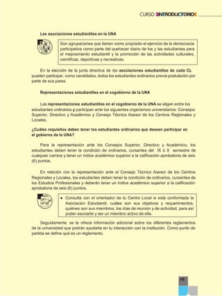 49
Las asociaciones estudiantiles en la UNA
Son agrupaciones que tienen como propósito el ejercicio de la democracia
participativa como parte del quehacer diario de los y las estudiantes para
el mejoramiento estudiantil y la promoción de las actividades culturales,
científicas, deportivas y recreativas.
En la elección de la junta directiva de las asociaciones estudiantiles de cada CL
pueden participar, como candidatos, todos los estudiantes ordinarios previa postulación por
parte de sus pares.
Representaciones estudiantiles en el cogobierno de la UNA
Las representaciones estudiantiles en el cogobierno de la UNA se eligen entre los
estudiantes ordinarios y participan ante los siguientes organismos universitarios: Consejos
Superior, Directivo y Académico y Consejo Técnico Asesor de los Centros Regionales y
Locales.
¿Cuáles requisitos deben tener los estudiantes ordinarios que deseen participar en
el gobierno de la UNA?
Para la representación ante los Consejos Superior, Directivo y Académico, los
estudiantes deben tener la condición de ordinarios, cursantes del IX ó X semestre de
cualquier carrera y tener un índice académico superior a la calificación aprobatoria de seis
(6) puntos.
En relación con la representación ante el Consejo Técnico Asesor de los Centros
Regionales y Locales, los estudiantes deben tener la condición de ordinarios, cursantes de
los Estudios Profesionales y deberán tener un índice académico superior a la calificación
aprobatoria de seis (6) puntos.
● Consulta con el orientador de tu Centro Local si está conformada la
Asociación Estudiantil, cuáles son sus objetivos y requerimientos,
quiénes son sus miembros, los días de reunión y de actividad, para así
poder asociarte y ser un miembro activo de ella.
Seguidamente, se te ofrece información adicional sobre los diferentes reglamentos
de la universidad que podrán ayudarte en tu interacción con la institución. Como punto de
partida se define qué es un reglamento.
 