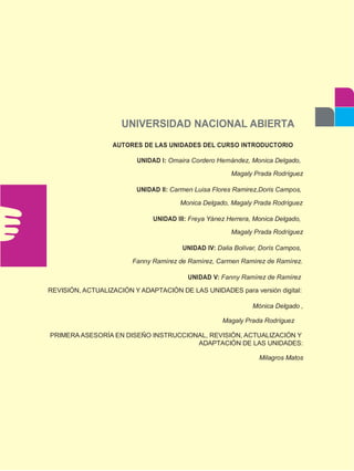UNIVERSIDAD NACIONAL ABIERTA
AUTORES DE LAS UNIDADES DEL CURSO INTRODUCTORIO
UNIDAD I: Omaira Cordero Hernández, Monica Delgado,
Magaly Prada Rodríguez
UNIDAD II: Carmen Luisa Flores Ramirez,Doris Campos,
Monica Delgado, Magaly Prada Rodríguez
UNIDAD III: Freya Yánez Herrera, Monica Delgado,
Magaly Prada Rodríguez
UNIDAD IV: Dalia Bolívar, Dorís Campos,
Fanny Ramírez de Ramírez, Carmen Ramírez de Ramírez.
UNIDAD V: Fanny Ramírez de Ramírez
REVISIÓN, ACTUALIZACIÓN Y ADAPTACIÓN DE LAS UNIDADES para versión digital:
Mónica Delgado ,
Magaly Prada Rodríguez
PRIMERA ASESORÍA EN DISEÑO INSTRUCCIONAL, REVISIÓN, ACTUALIZACIÓN Y
ADAPTACIÓN DE LAS UNIDADES:
Milagros Matos
 