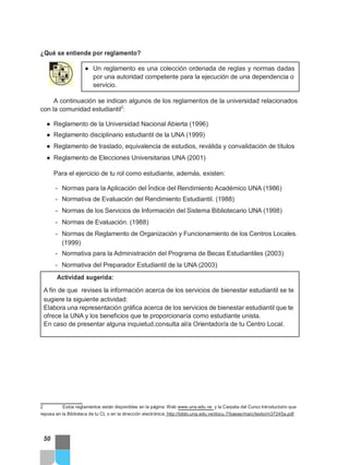 ¿Qué se entiende por reglamento?
● Un reglamento es una colección ordenada de reglas y normas dadas
por una autoridad competente para la ejecución de una dependencia o
servicio.
A continuación se indican algunos de los reglamentos de la universidad relacionados
con la comunidad estudiantil2
:
● Reglamento de la Universidad Nacional Abierta (1996)
● Reglamento disciplinario estudiantil de la UNA (1999)
● Reglamento de traslado, equivalencia de estudios, reválida y convalidación de títulos
● Reglamento de Elecciones Universitarias UNA (2001)
Para el ejercicio de tu rol como estudiante, además, existen:
- Normas para la Aplicación del Índice del Rendimiento Académico UNA (1986)
- Normativa de Evaluación del Rendimiento Estudiantil. (1988)
- Normas de los Servicios de Información del Sistema Bibliotecario UNA (1998)
- Normas de Evaluación. (1988)
- Normas de Reglamento de Organización y Funcionamiento de los Centros Locales.
(1999)
- Normativa para la Administración del Programa de Becas Estudiantiles (2003)
- Normativa del Preparador Estudiantil de la UNA (2003)
Actividad sugerida:
A fin de que revises la información acerca de los servicios de bienestar estudiantil se te
sugiere la siguiente actividad:
Elabora una representación gráfica acerca de los servicios de bienestar estudiantil que te
ofrece la UNA y los beneficios que te proporcionaría como estudiante unista.
En caso de presentar alguna inquietud,consulta al/a Orientador/a de tu Centro Local.
2 Estos reglamentos están disponibles en la página Web www.una.edu.ve y la Carpeta del Curso Introductorio que
reposa en la Biblioteca de tu CL o en la dirección electrónica: http://biblo.una.edu.ve/docu.7/bases/marc/texto/m37245a.pdf
50
 