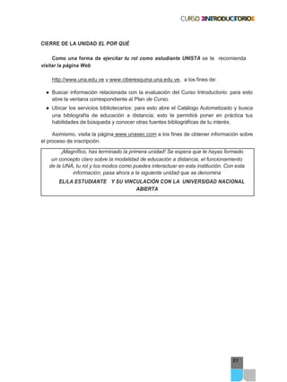 51
CIERRE DE LA UNIDAD EL POR QUÉ
Como una forma de ejercitar tu rol como estudiante UNISTA se te recomienda
visitar la página Web
http://www.una.edu.ve y www.ciberesquina.una.edu.ve, a los fines de:
● Buscar información relacionada con la evaluación del Curso Introductorio: para esto
abre la ventana correspondiente al Plan de Curso.
● Ubicar los servicios bibliotecarios: para esto abre el Catálogo Automatizado y busca
una bibliografía de educación a distancia; esto te permitirá poner en práctica tus
habilidades de búsqueda y conocer otras fuentes bibliográficas de tu interés.
Asimismo, visita la página www.unasec.com a los fines de obtener información sobre
el proceso de inscripción.
¡Magnífico, has terminado la primera unidad! Se espera que te hayas formado
un concepto claro sobre la modalidad de educación a distancia, el funcionamiento
de la UNA, tu rol y los modos como puedes interactuar en esta institución. Con esta
información, pasa ahora a la siguiente unidad que se denomina
EL/LA ESTUDIANTE Y SU VINCULACIÓN CON LA UNIVERSIDAD NACIONAL
ABIERTA
 