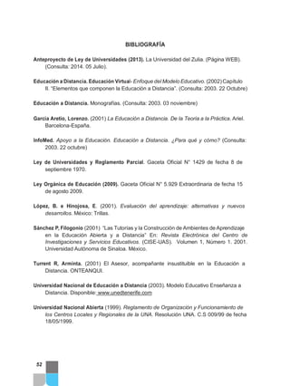 BIBLIOGRAFÍA
Anteproyecto de Ley de Universidades (2013). La Universidad del Zulia. (Página WEB).
(Consulta: 2014. 05 Julio).
Educación a Distancia. Educación Virtual- Enfoque del Modelo Educativo. (2002) Capítulo
II. “Elementos que componen la Educación a Distancia”. (Consulta: 2003. 22 Octubre)
Educación a Distancia. Monografías. (Consulta: 2003. 03 noviembre)
Garcia Aretio, Lorenzo. (2001) La Educación a Distancia. De la Teoría a la Práctica. Ariel.
Barcelona-España.
InfoMed. Apoyo a la Educación. Educación a Distancia. ¿Para qué y cómo? (Consulta:
2003. 22 octubre)
Ley de Universidades y Reglamento Parcial. Gaceta Oficial N° 1429 de fecha 8 de
septiembre 1970.
Ley Orgánica de Educación (2009). Gaceta Oficial N° 5.929 Extraordinaria de fecha 15
de agosto 2009.
López, B. e Hinojosa, E. (2001). Evaluación del aprendizaje: alternativas y nuevos
desarrollos. México: Trillas.
Sánchez P, Filogonio (2001) “Las Tutorías y la Construcción de Ambientes de Aprendizaje
en la Educación Abierta y a Distancia” En: Revista Electrónica del Centro de
Investigaciones y Servicios Educativos. (CISE-UAS). Volumen 1, Número 1. 2001.
Universidad Autónoma de Sinaloa. México.
Turrent R, Arminta. (2001) El Asesor, acompañante insustituible en la Educación a
Distancia. ONTEANQUI.
Universidad Nacional de Educación a Distancia (2003). Modelo Educativo Enseñanza a
Distancia. Disponible: www.unedtenerife.com
Universidad Nacional Abierta (1999). Reglamento de Organización y Funcionamiento de
los Centros Locales y Regionales de la UNA. Resolución UNA. C.S 009/99 de fecha
18/05/1999.
52
 