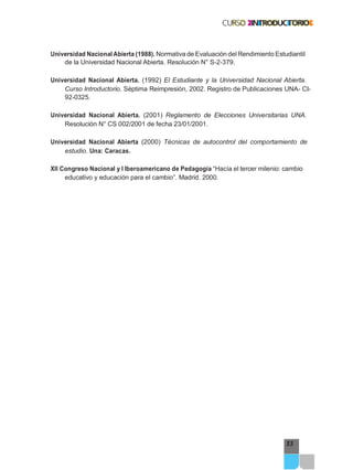 53
Universidad Nacional Abierta (1988). Normativa de Evaluación del Rendimiento Estudiantil
de la Universidad Nacional Abierta. Resolución N° S-2-379.
Universidad Nacional Abierta. (1992) El Estudiante y la Universidad Nacional Abierta.
Curso Introductorio. Séptima Reimpresión, 2002. Registro de Publicaciones UNA- CI-
92-0325.
Universidad Nacional Abierta. (2001) Reglamento de Elecciones Universitarias UNA.
Resolución N° CS 002/2001 de fecha 23/01/2001.
Universidad Nacional Abierta (2000) Técnicas de autocontrol del comportamiento de
estudio. Una: Caracas.
XII Congreso Nacional y I Iberoamericano de Pedagogía “Hacía el tercer milenio: cambio
educativo y educación para el cambio”. Madrid. 2000.
 