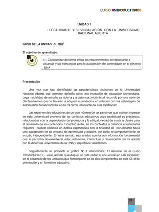 55
UNIDAD II
EL ESTUDIANTE Y SU VINCULACIÓN CON LA UNIVERSIDAD
NACIONAL ABIERTA
INICIO DE LA UNIDAD EL QUÉ
El objetivo de aprendizaje:
II.1 Caracterizar de forma crítica los requerimientos del estudiante a
distancia y las estrategias para la autogestión del aprendizaje en el contexto
UNA
Presentación
Una vez que has identificado las características distintivas de la Universidad
Nacional Abierta que permiten definirla como una institución de educación universitaria,
cuya modalidad de estudio es abierta y a distancia, iniciarás el recorrido por una serie de
planteamientos que te llevarán a adquirir experiencias en relación con las estrategias de
autogestión del aprendizaje en tu rol como estudiante de esta modalidad.
Las experiencias educativas de un gran número de las personas que aspiran ingresar
en esta universidad proviene de los contextos educativos cuya modalidad es presencial,
relacionadas con la dependencia del profesor/a y la obligatoriedad de asistir a clases para
el desarrollo de los contenidos. Contrario a ello, en los contextos a distancia el estudiante
requerirá realizar cambios en dichas experiencias con la finalidad de enrumbarse hacia
una autogestión en su proceso de aprendizaje y adquirir, por tanto, el comportamiento de
estudio independiente En este sentido, esta unidad cuenta con información fundamental
que te permitirá desenvolverte adecuadamente, interactuar y desempeñar un rol acorde
con la dinámica universitaria de la UNA y el quehacer académico.
Seguidamente se presenta el gráfico N° 4 denominado El ascenso en el Curso
Introductorio (CI). Léelo, a fin de que ubiques en cuál unidad te encuentras en este momento,
en el desarrollo de las unidades que forman parte de los dos componentes de este CI: el de
orientación y el formativo educativo.
 