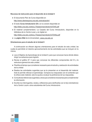 Recursos de instrucción para el desarrollo de la Unidad II
● El documento Plan de Curso disponible en
http://www.ciberesquina.una.edu.ve/evaluación/
● El texto Curso Introductorio CD o en la versión disponible en
http://biblo.una.edu.ve/docu.7/bases/marc/texto/m37245.pdf
● El material complementario: La Carpeta del Curso Introductorio, disponible en la
biblioteca de tu Centro Local, y en digital en:
http://biblo.una.edu.ve/docu.7/bases/marc/texto/m37245a.pdf
● La página Web de la Universidad: www.una.edu.ve
Orientaciones para el estudio de la Unidad II
A continuación se ofrecen algunas orientaciones para el estudio de esta unidad, las
cuales te permitirán el máximo aprovechamiento de las actividades que se incluyen en la
misma.
● Lee el Objetivo de Aprendizaje de la Unidad II, para que conozcas hacía dónde debes
dirigir tus esfuerzos para lograrlo.
● Revisa el gráfico N° 4 para que conozcas los diferentes componentes del CI y la
estructura general de esta unidad.
● Planifica el tiempo que consideres necesario para el estudio y realización de actividades
de la unidad
● Realiza las actividades sugeridas que se te presentan en el desarrollo del material.
Esto te permite reforzar el aprendizaje. Compara tus respuestas con el contenido que
te ofrece este material, esto te ayuda a evaluar la pertinencia de tus respuestas.
● Consultalasreferenciassugeridasuotrasqueconsideresnecesariasparacomplementar
la información.
● Escribe tus interrogantes, dudas y reflexiones para clarificarlas con el (la) orientador(a)
de tu Centro Local u otros estudiantes del Curso Introductorio.
58
 