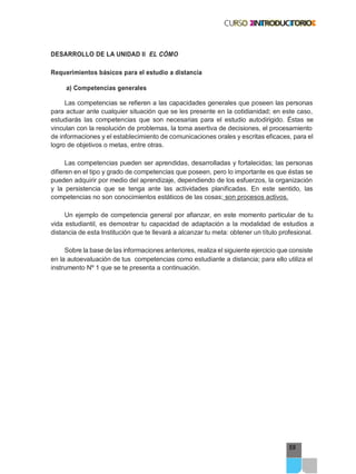 59
DESARROLLO DE LA UNIDAD II EL CÓMO
Requerimientos básicos para el estudio a distancia
a) Competencias generales
Las competencias se refieren a las capacidades generales que poseen las personas
para actuar ante cualquier situación que se les presente en la cotidianidad; en este caso,
estudiarás las competencias que son necesarias para el estudio autodirigido. Éstas se
vinculan con la resolución de problemas, la toma asertiva de decisiones, el procesamiento
de informaciones y el establecimiento de comunicaciones orales y escritas eficaces, para el
logro de objetivos o metas, entre otras.
Las competencias pueden ser aprendidas, desarrolladas y fortalecidas; las personas
difieren en el tipo y grado de competencias que poseen, pero lo importante es que éstas se
pueden adquirir por medio del aprendizaje, dependiendo de los esfuerzos, la organización
y la persistencia que se tenga ante las actividades planificadas. En este sentido, las
competencias no son conocimientos estáticos de las cosas; son procesos activos.
Un ejemplo de competencia general por afianzar, en este momento particular de tu
vida estudiantil, es demostrar tu capacidad de adaptación a la modalidad de estudios a
distancia de esta Institución que te llevará a alcanzar tu meta: obtener un título profesional.
Sobre la base de las informaciones anteriores, realiza el siguiente ejercicio que consiste
en la autoevaluación de tus competencias como estudiante a distancia; para ello utiliza el
instrumento Nº 1 que se te presenta a continuación.
 