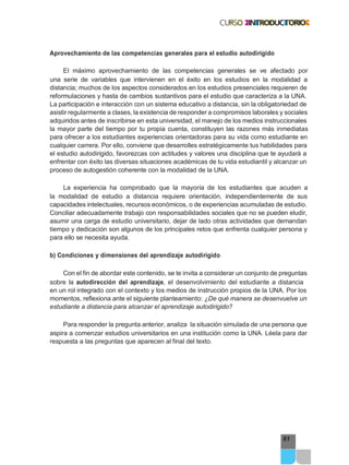61
Aprovechamiento de las competencias generales para el estudio autodirigido
El máximo aprovechamiento de las competencias generales se ve afectado por
una serie de variables que intervienen en el éxito en los estudios en la modalidad a
distancia; muchos de los aspectos considerados en los estudios presenciales requieren de
reformulaciones y hasta de cambios sustantivos para el estudio que caracteriza a la UNA.
La participación e interacción con un sistema educativo a distancia, sin la obligatoriedad de
asistir regularmente a clases, la existencia de responder a compromisos laborales y sociales
adquiridos antes de inscribirse en esta universidad, el manejo de los medios instruccionales
la mayor parte del tiempo por tu propia cuenta, constituyen las razones más inmediatas
para ofrecer a los estudiantes experiencias orientadoras para su vida como estudiante en
cualquier carrera. Por ello, conviene que desarrolles estratégicamente tus habilidades para
el estudio autodirigido, favorezcas con actitudes y valores una disciplina que te ayudará a
enfrentar con éxito las diversas situaciones académicas de tu vida estudiantil y alcanzar un
proceso de autogestión coherente con la modalidad de la UNA.
La experiencia ha comprobado que la mayoría de los estudiantes que acuden a
la modalidad de estudio a distancia requiere orientación, independientemente de sus
capacidades intelectuales, recursos económicos, o de experiencias acumuladas de estudio.
Conciliar adecuadamente trabajo con responsabilidades sociales que no se pueden eludir,
asumir una carga de estudio universitario, dejar de lado otras actividades que demandan
tiempo y dedicación son algunos de los principales retos que enfrenta cualquier persona y
para ello se necesita ayuda.
b) Condiciones y dimensiones del aprendizaje autodirigido
Con el fin de abordar este contenido, se te invita a considerar un conjunto de preguntas
sobre la autodirección del aprendizaje, el desenvolvimiento del estudiante a distancia
en un rol integrado con el contexto y los medios de instrucción propios de la UNA. Por los
momentos, reflexiona ante el siguiente planteamiento: ¿De qué manera se desenvuelve un
estudiante a distancia para alcanzar el aprendizaje autodirigido?
Para responder la pregunta anterior, analiza la situación simulada de una persona que
aspira a comenzar estudios universitarios en una institución como la UNA. Léela para dar
respuesta a las preguntas que aparecen al final del texto.
 