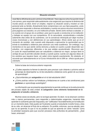 Situación simulada
José María difícilmente pudo culminarel bachillerato. Hace algunos años ha querido iniciar
una carrera, para responder adecuadamente a las exigencias que impone la dinámica del
mundo actual, es decir, tener un empleo, mejorar su situación social y mostrar un reto
personal ante su familia. Actualmente tiene compromisos con sus hijos pequeños, anda
apurado para responder a diversas actividades y cuenta con pocos recursos económicos
para pagarse sus estudios, en una institución privada. Siente cierto rechazo a estudiar, si
no cuenta con el apoyo de un profesor, para que le ayude a conducirse en la institución
y trabajar en equipo con sus compañeros. En la secundaria, acostumbraba a estudiar
solamente días antes de los exámenes, con la conciencia intranquila por dejar muchas
cosas inconclusas y con deficiencias en sus aprendizajes. Ahora siente que ya es el
momento de cambiar, más cuando está dispuesto a aprovechar la oportunidad que le
brinda la modalidad a distancia para alcanzar una meta académica. Sin embargo, hay
momentos en los que siente ciertos temores y dudas en cuanto a poder desarrollar sus
estudios, con exigencias diferentes a las que estaba acostumbrado. Reconoce que
la cuota de responsabilidad para ser estudiante a distancia es mayor, aunque tiene la
ventaja de que le permite estudiar donde y cuando quiera; cuenta con algunas ideas de
los cambios que requiere hacer, sin saber cómo lograrlo exactamente. No obstante, él
recuerda que reiteradamente en el Curso Introductorio de la UNA se ofrece ayuda para
orientarlo.
Sobre la base de la lectura anterior responde:
● ¿Cuáles aspectos te llaman la atención para precisar cuán distante o próximo está el
personaje de desempeñar su rol de estudiante a distancia como gestor de sus tareas
de aprendizaje?
● ¿Qué entiendes por autogestión en el rol del estudiante UNA?
● ¿Cómo podrías valorar tus fortalezas y limitaciones en cuanto a las condiciones para
gestionar un aprendizaje autodirigido?
La información que se presenta seguidamente te permite continuar en la estructuración
del proceso objeto de esta unidad: la autogestión como elemento fundamental en la
adaptación al estudio a distancia.
Muchas veces se estudia, pero no se logra aprender. Es decir, no se alcanzan cambios
más o menos permanentes, para responder a determinadas exigencias; haciendo falta
aprender lo suficiente para dar respuesta y ser “calificados” favorablemente por la institución
en un momento dado. Esto puede ser frustrante cuando el estudiante invierte horas y días
de su vida, sin alcanzar el fruto de su esfuerzo. Es posible, entonces, que se estudie, pero
que no se aprenda; lo que sí no es posible es que se aprenda sin cierto “estudio” como
la actividad necesaria para que ocurran procesos más profundos de pensamiento. ¿Qué
hacer, entonces?
62
 