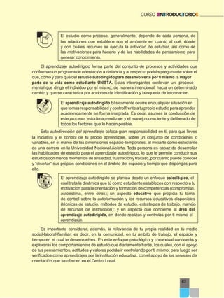 63
El estudio como proceso, generalmente, depende de cada persona, de
las relaciones que establece con el ambiente en cuanto al qué, dónde
y con cuáles recursos se ejecuta la actividad de estudiar, así como de
las motivaciones para hacerlo y de las habilidades de pensamiento para
generar conocimiento.
El aprendizaje autodirigido forma parte del conjunto de procesos y actividades que
conforman un programa de orientación a distancia y al respecto podrás preguntarte sobre el
qué, cómo y para qué del estudio autodirigido para desenvolverte por ti mismo la mayor
parte de tu vida como estudiante UNISTA. Estas interrogantes conllevan un proceso
mental que dirige el individuo por sí mismo, de manera intencional, hacia un determinado
cambio y que se caracteriza por acciones de identificación y búsqueda de información.
El aprendizaje autodirigido básicamente ocurre en cualquier situación en
que tomas responsabilidad y controlfrente a tu propio estudio para aprender
académicamente en forma integrada. Es decir, asumes la conducción de
este proceso: estudio-aprendizaje y el manejo consciente y deliberado de
todos los factores que lo hacen posible.
Esta autodirección del aprendizaje coloca gran responsabilidad en ti, para que lleves
la iniciativa y el control de tu propio aprendizaje, sobre un conjunto de condiciones o
variables, en el marco de las dimensiones espacio-temporales, al iniciarte como estudiante
de una carrera en la Universidad Nacional Abierta. Toda persona es capaz de desarrollar
las habilidades de estudio para el aprendizaje autodirigido, lo que le permite conducir sus
estudios con menos momentos de ansiedad, frustración y fracaso, por cuanto puede conocer
y “diseñar” sus propias condiciones en el ámbito del espacio y tiempo que dispongas para
ello.
El aprendizaje autodirigido se plantea desde un enfoque psicológico, el
cual trata la dinámica que tú como estudiante estableces con respecto a tu
motivación para la orientación y formación de competencias (compromiso,
autoestima, entre otras); un aspecto educativo que propicia tu toma
de control sobre la autoformación y los recursos educativos disponibles
(técnicas de estudio, métodos de estudio, estrategias de trabajo, manejo
de recursos de instrucción); y un aspecto que concierne al área del
aprendizaje autodirigido, en donde realizas y controlas por ti mismo el
aprendizaje.
Es importante considerar, además, la relevancia de tu propia realidad en tu medio
social-laboral-familiar; es decir, en la comunidad, en tu ámbito de trabajo, el espacio y
tiempo en el cual te desenvuelves. En este enfoque psicológico y contextual conocerás y
explorarás los comportamientos de estudio que diariamente harás, los cuales, con el apoyo
de tus pensamientos, actitudes y valores podrás ir controlando por ti mismo, para luego ser
verificados como aprendizajes por la institución educativa, con el apoyo de los servicios de
orientación que se ofrecen en el Centro Local.
 