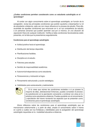 65
¿Cuáles condiciones permiten considerarte como un estudiante autodirigido en el
aprendizaje?
Al contar con algún conocimiento sobre el aprendizaje autodirigido, en función de la
autogestión, revisa las principales condiciones que podrán ayudarte a desempeñar tu rol
de estudiante a distancia, cada vez con mayor eficacia en tu proceso de estudio. Para ello,
acuérdate de aquellas condiciones que reconoces en ti, en tus compañeros de estudio,
o en personas cercanas que pueden aprender casi por sí mismos, en una situación de
separación física de cualquier institución. Verifica si tales condiciones favorecedoras están
presentes, en la lista que te presentamos seguidamente.
Condiciones para el aprendizaje autodirigido
● Actitud positiva hacia el aprendizaje.
● Distribución del tiempo disponible.
● Planificaciones factibles.
● Disciplina en el estudio.
● Patrones para estudiar.
● Sentido de responsabilidad académica.
● Autonomía/independencia como estudiante.
● Perseverancia y motivación al logro.
● Pensamiento estructurado y acción estratégica.
● Habilidades para autoevaluarte y realimentarte.
… Si tú crees que reúnes las condiciones acotadas o si ya posees la
mayoría de ellas, ¡felicitaciones! Entonces, puedes consolidar el proceso
de autodirección en la ejercitación consciente y combinar con otras en la
práctica como estudiante a distancia. Puedes ayudarte con el conocimiento
y ejercitación del mismo revisando los aspectos que se presentan como
condiciones para el aprendizaje autodirigido.
Ahora reflexiona sobre las condiciones para el aprendizaje autodirigido que se
mencionaron anteriormente y a partir de ellas, amplía el conocimiento sobre ti mismo
en cuanto a cuáles son tus fortalezas y debilidades para la autogestión del aprendizaje
autodirigido requeridas en la modalidad educativa a distancia.
 