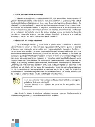 ● Actitud positiva hacia el aprendizaje
¿Te sientes a gusto cuando estás aprendiendo? ¿Por qué razones estás estudiando?
¿Cuáles beneficios reporta contar con una actitud favorable en el aprendizaje? La actitud
positiva está dada por la postura que tienes para desarrollar tu proceso de aprendizaje. Se
refiere al conjunto de disposiciones de tipo afectivo, para encontrar sentido a tu aprendizaje,
abordar con entusiasmo el proceso, a las ganas de mantenerte en el esfuerzo recurriendo
a los recursos individuales y externos que tienes a tu alcance, encontrando así satisfacción
en la realización del estudio mismo. La actitud positiva es una condición fundamental
para iniciar, desarrollar y cerrar cualquier proceso de estudio y alcanzar el aprendizaje
autodirigido. Tal vez por eso la hemos colocado al comienzo.
● Distribución del tiempo disponible
¿Qué es el tiempo para ti? ¿Dónde existe el tiempo: fuera o dentro de la persona?
¿Consideras que vas en la vida acelerada o pausadamente? ¿Sientes que no te alcanza
el tiempo para responder como adulto con responsabilidades laborales, familiares y
necesidades de recreación? ¿Cuál ha sido tu experiencia en el manejo del tiempo en tu vida
estudiantil? Esta condición, en la conducción de tus estudios, se refiere a la utilización de
estrategias que te permiten la administración eficiente del tiempo. El tiempo existe por igual
para todas las personas y lo que hagas en él y con él es responsabilidad individual; como
dimensión se tratará más adelante. Sin embargo, es importante aclarar que la percepción del
tiempo es subjetiva y depende de los intereses, motivaciones y características personales.
La forma para evidenciar esta condición en tu caso particular implica que observes cómo
clasificas tus actividades por su grado de importancia y exigencia, cómo las programas:
por día, trimestralmente, semestralmente, anualmente, según sea el caso. En la práctica,
ocurren muchas circunstancias y más como estudiante a distancia. De ahí que la distribución
del tiempo es un contenido de estudio “estratégico” en esta unidad.
¡Todo conocimiento y aprendizaje conlleva emocionalidades, como parte
indisoluble de la vida estudiantil!
Conocer nuestro mundo afectivo es parte de la autogestión como
estudiante
A continuación, realiza la siguiente actividad para que conozcas detalladamente la
manera como gestionas por ti mismo/a la dimensión temporal.
66
 