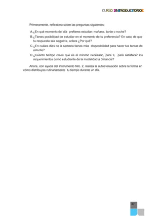 67
Primeramente, reflexiona sobre las preguntas siguientes:
A.¿En qué momento del día prefieres estudiar: mañana, tarde o noche?
B.¿Tienes posibilidad de estudiar en el momento de tu preferencia? En caso de que
tu respuesta sea negativa, aclara ¿Por qué?
C.¿En cuáles días de la semana tienes más disponibilidad para hacer tus tareas de
estudio?
D.¿Cuánto tiempo crees que es el mínimo necesario, para ti, para satisfacer los
requerimientos como estudiante de la modalidad a distancia?
Ahora, con ayuda del instrumento Nro. 2, realiza la autoevaluación sobre la forma en
cómo distribuyes rutinariamente tu tiempo durante un día.
 