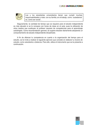 69
Las y los estudiantes universitarios tienen que cumplir muchas
responsabilidades y roles: con su familia, en el trabajo, como ciudadanos/
as, como ser social…
Seguramente, la cantidad de tiempo que se requiere para el estudio independiente
es más elevado si se le compara con horas de clase en el aula; pues la utilización de
otros medios que sustituyen al profesor requiere de competencias para el aprendizaje
autodirigido. Como recomendación general, se sugiere estudiar diariamente adoptando un
comportamiento de estudio independiente disciplinado.
A fin de afianzar tu competencia en cuanto a la organización del tiempo para el
estudio, se te invita a realizar el siguiente ejercicio que consiste en elaborar tu horario de
estudio, como estudiante a distancia. Para ello, utiliza el instrumento que se te presenta a
continuación.
 