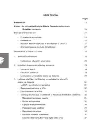 ÍNDICE GENERAL
Página
Presentación 15
Unidad I: La Universidad Nacional Abierta. Educación universitaria.
Modalidad a distancia. 24
Inicio de la Unidad: El qué 24
- El objetivo de aprendizaje 24
- Presentación 24
- Recursos de instrucción para el desarrollo de la Unidad I 27
- Orientaciones para el estudio de la Unidad I 27
Desarrollo de la Unidad I: El cómo 28
1. Educación universitaria 28
- Institución de educación universitaria 28
2. Modalidad de educación abierta y a distancia 29
- Educación abierta 29
- Educación a distancia 29
- La educación universitaria, abierta y a distancia 29
3. La Universidad Nacional Abierta y su modalidad de educación
abierta y a distancia. 30
- La UNA y su estructura organizativa 30
- Rasgos particulares de la UNA 32
- Funcionamiento de la UNA 32
- Medios y recursos que se utilizan en la modalidad de estudios a distancia. 35
- Materiales impresos de estudio 35
- Medios audiovisuales 36
- Equipos de experimentación 36
- Procesadores de palabras 36
- Materiales informativos 36
- Recursos humanos académicos 37
- Sistema bibliotecario, biblioteca digital y sitio Web 37
 