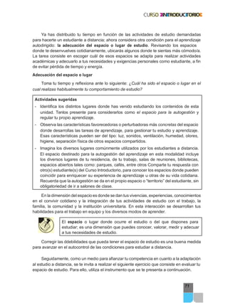 71
Ya has distribuido tu tiempo en función de las actividades de estudio demandadas
para hacerte un estudiante a distancia; ahora considera otra condición para el aprendizaje
autodirigido: la adecuación del espacio o lugar de estudio. Revisando los espacios
donde te desenvuelves cotidianamente, ubicarás algunos donde te sientas más cómodo/a.
La tarea consiste en escoger cuál de esos espacios se adapta para realizar actividades
académicas y adecuarlo a tus necesidades y exigencias personales como estudiante, a fin
de evitar pérdida de tiempo y energía.
Adecuación del espacio o lugar
Toma tu tiempo y reflexiona ante lo siguiente: ¿Cuál ha sido el espacio o lugar en el
cual realizas habitualmente tu comportamiento de estudio?
Actividades sugeridas
- Identifica los distintos lugares donde has venido estudiando los contenidos de esta
unidad. Tenlos presente para considerarlos como el espacio para la autogestión y
regular tu propio aprendizaje.
- Observa las características favorecedoras o perturbadoras más concretas del espacio
donde desarrollas las tareas de aprendizaje, para gestionar tu estudio y aprendizaje.
Esas características pueden ser del tipo: luz, sonidos, ventilación, humedad, olores,
higiene, separación física de otros espacios compartidos.
- Imagina los diversos lugares comúnmente utilizados por los estudiantes a distancia.
El espacio destinado para la autogestión del aprendizaje en esta modalidad incluye
los diversos lugares de tu residencia, de tu trabajo, salas de reuniones, bibliotecas,
espacios abiertos tales como: parques, cafés, entre otros Comparte tu respuesta con
otro(s) estudiante(s) del Curso Introductorio, para conocer los espacios donde pueden
coincidir para enriquecer su experiencia de aprendizaje u otras de su vida cotidiana.
Recuerda que la autogestión se da en el propio espacio o “territorio” del estudiante, sin
obligatoriedad de ir a salones de clase.
En la dimensión del espacio es donde se dan tus vivencias, experiencias, conocimientos
en el convivir cotidiano y la integración de tus actividades de estudio con el trabajo, la
familia, la comunidad y la institución universitaria. En esta interacción se desarrollan tus
habilidades para el trabajo en equipo y los diversos modos de aprender.
El espacio o lugar donde ocurre el estudio o del que dispones para
estudiar; es una dimensión que puedes conocer, valorar, medir y adecuar
a tus necesidades de estudio.
Corregir las ddebilidades que pueda tener el espacio de estudio es una buena medida
para avanzar en el autocontrol de las condiciones para estudiar a distancia.
Seguidamente, como un medio para afianzar tu competencia en cuanto a la adaptación
al estudio a distancia, se te invita a realizar el siguiente ejercicio que consiste en evaluar tu
espacio de estudio. Para ello, utiliza el instrumento que se te presenta a continuación.
 