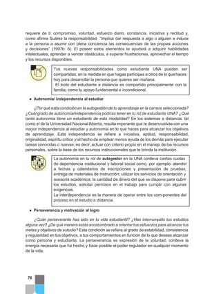 requiere de ti: compromiso, voluntad, esfuerzo diario, constancia, iniciativa y rectitud y,
como afirma Suárez la responsabilidad “implica dar respuesta a algo o alguien e induce
a la persona a asumir con plena conciencia las consecuencias de las propias acciones
y decisiones” (1997b: 6). El poseer estos elementos te ayudará a adquirir habilidades
intelectuales, aprender a vencer obstáculos, a superar frustraciones, aprovechar el tiempo
y los recursos disponibles.
Tus nuevas responsabilidades como estudiante UNA pueden ser
compartidas, en la medida en que hagas partícipes a otros de lo que haces
hoy para desarrollar la persona que quieres ser mañana.
El éxito del estudiante a distancia es compartido principalmente con la
familia, como tu apoyo fundamental e incondicional.
● Autonomía/ independencia al estudiar
¿Por qué esta condición en la autogestión de tu aprendizaje en la carrera seleccionada?
¿Cuál grado de autonomía/independencia podrías tener en tu rol de estudiante UNA? ¿Qué
tanta autonomía tiene un estudiante de esta modalidad? En los sistemas a distancia, tal
como el de la Universidad Nacional Abierta, resulta imperante que te desenvuelvas con una
mayor independencia al estudiar y autonomía en lo que haces para alcanzar los objetivos
de aprendizaje. Esta independencia se refiere a iniciativa, aptitud, responsabilidad,
originalidad, espíritu crítico y al hecho de emplear menos ayuda de los demás para ejecutar
tareas conocidas o nuevas; es decir, actuar con criterio propio en el manejo de los recursos
personales, sobre la base de los recursos instruccionales que te brinda la institución.
La autonomía en tu rol de autogestor en la UNA conlleva ciertas cuotas
de dependencia institucional y laboral social como, por ejemplo: atender
a fechas y calendarios de inscripciones y presentación de pruebas;
entrega de materiales de instrucción; utilizar los servicios de orientación y
asesoría académica; la cantidad de dinero del que se dispone para cubrir
los estudios, solicitar permisos en el trabajo para cumplir con algunas
exigencias.
La interdependencia es la manera de operar entre los com-ponentes del
proceso en el estudio a distancia.
● Perseverancia y motivación al logro
¿Cuán perseverante has sido en tu vida estudiantil? ¿Has interrumpido tus estudios
alguna vez? ¿De qué manera estás acostumbrado a orientar tus esfuerzos para alcanzar tus
metas y objetivos de estudio? Esta condición se refiere al grado de estabilidad, consistencia
y regularidad en tus objetivos, a tus comportamientos en función de lo que deseas alcanzar
como persona y estudiante. La perseverancia es expresión de la voluntad, conlleva la
energía necesaria que ha hecho y hace posible el poder regulador en cualquier momento
de la vida.
76
 