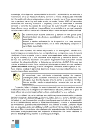 aprendizaje y la autogestión en la modalidad a distancia? La habilidad de autoevaluarte y
realimentarte en lo que haces al estudiar y aprender se refiere a la búsqueda deliberada
de información sobre las propias acciones, durante el estudio, con el fin de que conozcas
más lo que estás haciendo y realices los ajustes necesarios (Suárez, 1997b). El desarrollar
habilidades para evaluar y supervisar tu progreso y conocer tus limitaciones te permitirá
controlar y reorientar tu proceso de aprendizaje. La autoevaluación contribuye a que
desarrolles un mayor sentido de responsabilidad como estudiante y es muy importante
trabajar esta condición como parte fundamental del proceso autorregulado del aprendizaje.
La autoevaluación supone objetividad y ejercicio de ser “justos” para
hacer cambios en las actividades asociadas con el control del proceso de
aprendizaje.
Buscar o solicitar realimentación de lo aprendido con otras personas
requiere valor y vencer temores, con el fin de profundizar y enriquecer el
aprendizaje autodirigido.
Hasta este momento has venido respondiendo a las interrogantes, basado en tu
experiencia previa como estudiante, más como producto que como proceso vivido de manera
planificada. Conviene resaltar que muchas de estas condiciones ya las has desarrollado
de alguna manera y que lo más importante es la adquisición y conciencia de cada una
de ellas para planificar y desarrollar cada vez con mayor solvencia la autogestión en esta
modalidad de educación abierta y a distancia que caracteriza a la UNA. Esto para que
puedas, al finalizar la unidad, hacer uso óptimo de tu tiempo, ambiente, recursos y esfuerzo
(manera eficiente de estudiar) y alcanzar los objetivos y metas de aprendizaje que te has
fijado (manera efectiva de aprender). Solamente de esta manera podrás afirmar que has
logrado el aprendizaje autodirigido.
El aprendizaje como estudiante universitario requiere de procesos
autodirigidos; éstos ocurren en el tiempo que se dispone para hacerlo y en
el espacio que delimita el propio entorno, donde la conciencia individual
infunde sentido y razón a conocimientos y experiencias que se están
desarrollando.
Consientes de las condiciones del aprendizaje autodirigido, es el momento de precisar
tu situación actual para la autogestión en esta modalidad educativa, estimando el grado de
desarrollo de las condiciones para el aprendizaje autodirigido en tu caso particular.
Las condiciones para el aprendizaje autodirigido seguramente están todas presentes
con diferentesgradosdedesarrollo ypueden incluirotras. Conviene llamartu atención acerca
del estado en que te encuentras en este momento para asumir el reto de la autogestión
en la modalidad abierta y a distancia. Reflexiona al respecto y observa la autoevaluación
de competencias que realizaste al comienzo de esta parte de la unidad. Cualquiera hayan
sido tus respuestas, éstas son válidas y hasta frecuentes en la mayoría de los estudiantes/
aspirantes. El conocimiento de este estado permite la concientización de tus fortalezas y/o
limitaciones y rasgos personales para emprender el estudio en una carrera mediante un
proceso de autogestión y alcanzar el aprendizaje autodirigido.
78
 