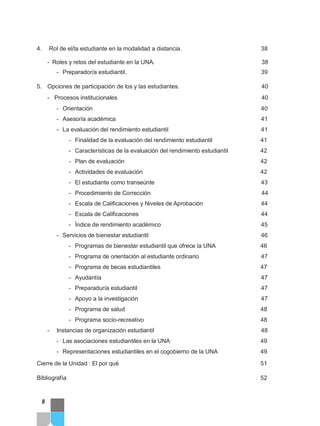 4. Rol de el/la estudiante en la modalidad a distancia. 38
- Roles y retos del estudiante en la UNA. 38
- Preparador/a estudiantil. 39
5. Opciones de participación de los y las estudiantes. 40
- Procesos institucionales 40
- Orientación 40
- Asesoría académica 41
- La evaluación del rendimiento estudiantil 41
- Finalidad de la evaluación del rendimiento estudiantil 41
- Características de la evaluación del rendimiento estudiantil 42
- Plan de evaluación 42
- Actividades de evaluación 42
- El estudiante como transeúnte 43
- Procedimiento de Corrección 44
- Escala de Calificaciones y Niveles de Aprobación 44
- Escala de Calificaciones 44
- Índice de rendimiento académico 45
- Servicios de bienestar estudiantil 46
- Programas de bienestar estudiantil que ofrece la UNA 46
- Programa de orientación al estudiante ordinario 47
- Programa de becas estudiantiles 47
- Ayudantía 47
- Preparaduría estudiantil 47
- Apoyo a la investigación 47
- Programa de salud 48
- Programa socio-recreativo 48
- Instancias de organización estudiantil 48
- Las asociaciones estudiantiles en la UNA 49
- Representaciones estudiantiles en el cogobierno de la UNA 49
Cierre de la Unidad : El por qué 51
Bibliografía 52
8
 