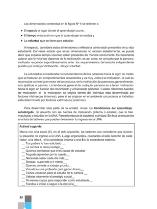Las dimensiones contenidas en la figura Nº 4 se refieren a:
● El espacio o lugar donde el aprendizaje ocurre;
● El tiempo o duración en que el aprendizaje se realiza y
● La voluntad que se tiene para estudiar.
Al respecto, considera estas dimensiones y reflexiona cómo están presentes en tu vida
estudiantil. Conviene aclarar que estas dimensiones no existen aisladamente; se puede
decir que espacio-tiempo-voluntad están presentes de manera concurrente. Es importante
aclarar que la voluntad depende de la motivación, es así como se constata que la persona
motivada responde espontáneamente ante los requerimientos del estudio independiente
puesto que a mayor motivación, mayor voluntad
La voluntad es considerada como la tendencia de las personas hacia el logro de metas
que se traducen en comportamientos conscientes y va muy unida a la motivación, la cual es
reconocida como elgran motor de la conducta; sin lamotivación, laspersonas,generalmente,
son apáticas o pasivas. La tendencia general de cualquier persona es a tener motivación
hacia el logro en función del crecimiento y el bienestar personal. Existen diferentes fuentes
de motivación: si la motivación se origina dentro del individuo está determinada por
factores intrínsecos (internos); pero si se originan en el ambiente circundante al individuo
está determinada por factores extrínsecos (externos).
Para desarrollar esta parte de la unidad, revisa tus Condiciones del aprendizaje
autodirigido, de acuerdo con las fuentes de motivación (interna o externa) que te han
impulsado a estudiar en la UNA. Para ello ejecuta la siguiente actividad. En ésta se encuentra
una lista de factores que pueden determinar tu ingreso en la UNA.
Activad sugerida
Marca con una equis (X), en el lado izquierdo, los factores que consideres que ilustran
tu situación de ingreso a la UNA. Luego organízalos, colocando al lado derecho de cada
factor una letra I, si la consideras interna o una E si la consideras externa.
__ Tus padres lo han solicitado __
__ La carrera te dará prestigio__
__ Quieres demostrar que eres capaz de estudiar
__ Te gusta aprender por tu cuenta__
__ Necesitas saber cada día más __
__ Deseas superarte a ti mismo__
__ Quieres ponerte a trabajar pronto__
__ Visualizas una profesión para ganar dinero__
__ Tienes vocación para el estudio de tu carrera __
__ Valoras altamente el prestigio social__
__ Te sientes capaz para responder como estudiante__
__ Tiendes a imitar o seguir a la mayoría__
80
 
