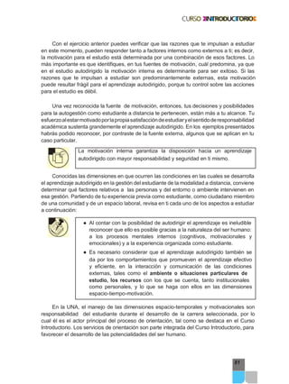 81
Con el ejercicio anterior puedes verificar que las razones que te impulsan a estudiar
en este momento, pueden responder tanto a factores internos como externos a ti; es decir,
la motivación para el estudio está determinada por una combinación de esos factores. Lo
más importante es que identifiques, en tus fuentes de motivación, cuál predomina, ya que
en el estudio autodirigido la motivación interna es determinante para ser exitoso. Si las
razones que te impulsan a estudiar son predominantemente externas, esta motivación
puede resultar frágil para el aprendizaje autodirigido, porque tu control sobre las acciones
para el estudio es débil.
Una vez reconocida la fuente de motivación, entonces, tus decisiones y posibilidades
para la autogestión como estudiante a distancia te pertenecen, están más a tu alcance. Tu
esfuerzoalestarmotivadoporlapropiasatisfaccióndeestudiaryelsentidoderesponsabilidad
académica sustenta grandemente el aprendizaje autodirigido. En los ejemplos presentados
habrás podido reconocer, por contraste de la fuente externa, algunos que se aplican en tu
caso particular.
La motivación interna garantiza la disposición hacia un aprendizaje
autodirigido con mayor responsabilidad y seguridad en ti mismo.
Conocidas las dimensiones en que ocurren las condiciones en las cuales se desarrolla
el aprendizaje autodirigido en la gestión del estudiante de la modalidad a distancia, conviene
determinar qué factores relativos a las personas y del entorno o ambiente intervienen en
esa gestión. Partiendo de tu experiencia previa como estudiante, como ciudadano miembro
de una comunidad y de un espacio laboral, revisa en ti cada uno de los aspectos a estudiar
a continuación:
● Al contar con la posibilidad de autodirigir el aprendizaje es ineludible
reconocer que ello es posible gracias a la naturaleza del ser humano:
a los procesos mentales internos (cognitivos, motivacionales y
emocionales) y a la experiencia organizada como estudiante.
● Es necesario considerar que el aprendizaje autodirigido también se
da por los comportamientos que promueven el aprendizaje efectivo
y eficiente, en la interacción y comunicación de las condiciones
externas, tales como el ambiente o situaciones particulares de
estudio, los recursos con los que se cuenta, tanto institucionales
como personales, y lo que se haga con ellos en las dimensiones
espacio-tiempo-motivación.
En la UNA, el manejo de las dimensiones espacio-temporales y motivacionales son
responsabilidad del estudiante durante el desarrollo de la carrera seleccionada, por lo
cual él es el actor principal del proceso de orientación, tal como se destaca en el Curso
Introductorio. Los servicios de orientación son parte integrada del Curso Introductorio, para
favorecer el desarrollo de las potencialidades del ser humano.
 