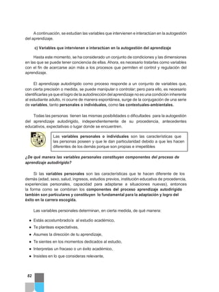 Acontinuación, se estudian las variables que intervienen e interactúan en la autogestión
del aprendizaje.
c) Variables que intervienen e interactúan en la autogestión del aprendizaje
Hasta este momento, se ha considerado un conjunto de condiciones y las dimensiones
en las que se puede tener conciencia de ellas. Ahora, es necesario tratarlas como variables
con el fin de acercarse aún más a los procesos que permiten el control y regulación del
aprendizaje.
El aprendizaje autodirigido como proceso responde a un conjunto de variables que,
con cierta precisión o medida, se puede manipular o controlar; pero para ello, es necesario
identificarlas ya que ellogro de la autodireccióndelaprendizaje no es una condición inherente
al estudiante adulto, ni ocurre de manera espontánea, surge de la conjugación de una serie
de variables, tanto personales o individuales, como las contextuales-ambientales.
Todas las personas tienen las mismas posibilidades o dificultades para la autogestión
del aprendizaje autodirigido, independientemente de su procedencia, antecedentes
educativos, expectativas o lugar donde se encuentren.
Las variables personales o individuales son las características que
las personas poseen y que le dan particularidad debido a que les hacen
diferentes de los demás porque son propias e irrepetibles
¿De qué manera las variables personales constituyen componentes del proceso de
aprendizaje autodirigido?
Si las variables personales son las características que te hacen diferente de los
demás (edad, sexo, salud, ingresos, estudios previos, institución educativa de procedencia,
experiencias personales, capacidad para adaptarse a situaciones nuevas), entonces
la forma como se combinan los componentes del proceso aprendizaje autodirigido
también son particulares y constituyen lo fundamental para la adaptación y logro del
éxito en la carrera escogida.
Las variables personales determinan, en cierta medida, de qué manera:
● Estás acostumbrado/a al estudio académico,
● Te planteas expectativas,
● Asumes la dirección de tu aprendizaje,
● Te sientes en los momentos dedicados al estudio,
● Interpretas un fracaso o un éxito académico,
● Insistes en lo que consideras relevante,
82
 