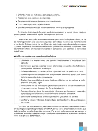83
● Enfrentas retos con motivación para seguir adelante,
● Reaccionas ante presiones o exigencias,
● Generas cambios convenientes en un momento dado,
● Conduces tus procesos de pensamiento,
● Ejecutas diversos cursos de acción coherentes con lo que te propones.
En síntesis, determinan la forma en que te comunicas con tu mundo interno y externo
y cómo puedes tener control regular de tus propias acciones.
Las variables personales son responsables de que un estudiante piense, sienta y actúe
de manera particular, ante situaciones iguales o parecidas y reaccione de manera distinta
a los demás. Esto da cuenta de las diferencias individuales, entre los estudiantes. Ahora
conviene preguntarte si estás consciente de tus propias características individuales. Si es
así, también estarás en mejores condiciones de controlarlas y de optimizar tu aprendizaje
autodirigido.
Variables personales para una autogestión eficiente
͹ Conocerte a ti mismo como una persona independiente y autodirigida para
aprender
͹ Comprender que las personas tienen diferencias en cuanto a las habilidades
para aprender de manera autodirigida.
͹ Saber relacionarte con tus compañeros, ayudarles o recibir ayuda de su parte.
͹ Saber diagnosticar tus necesidades de aprendizaje de manera realista, con ayuda
del orientador (a) y de tus compañeros.
͹ Traducir tus necesidades de aprendizaje en objetivos de aprendizaje y poder
entonces evaluar su logro.
͹ Relacionarte con los orientadores y tomar la iniciativa en el uso de estos servicios
como componentes de apoyo del Curso Introductorio.
͹ Precisar diferentes tipos de aprendizaje y los recursos humanos y materiales
apropiados para fortalecer tu desenvolvimiento armónico en la UNA.
͹ Seleccionar estrategias de aprendizaje efectivas y llevarlas a la práctica
͹ Verificar y validar evidencias de aprendizaje con los objetivos de aprendizaje en
tus cursos.
Conocidas con más detalles las principales variables personales que están interviniendo
en la autogestión para tu aprendizaje en la UNA, tal vez hayas encontrado habilidades que
todavía no has logrado desarrollar o mejorar. Por ahora, no te preocupes, ya que con el
aprendizaje autodirigido podrás trabajar con algunas estrategias que te permiten cambios a
favor de tu proceso de formación.
 
