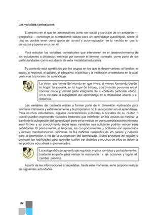 Las variables contextuales
El entorno en el que te desenvuelves como ser social y partícipe de un ambiente —
geográfico— constituye un componente básico para un aprendizaje autodirigido, sobre el
cual es posible tener cierto grado de control y autorregulación en la medida en que lo
conozcas y operes en y con él.
Para estudiar las variables contextuales que intervienen en el desenvolvimiento de
los estudiantes a distancia; empieza por conocer el término contexto, como parte de tus
particularidades como estudiante de esta modalidad educativa.
Tu contexto está constituido por los grupos en los que te desenvuelves: el familiar, el
social, el regional, el cultural, el educativo, el político y la institución universitaria en la cual
gestionas tu proceso de aprendizaje.
La visión que tienes del mundo en que vives, la vienes formando desde
tu hogar, la escuela, en tu lugar de trabajo, con distintas personas en el
convivir diario y forman parte integrante de tu contexto particular válido,
en tu rol para la autogestión del aprendizaje en la modalidad abierta y a
distancia.
Las variables del contexto entran a formar parte de la dimensión motivación para
animarte intrínseca y extrínsecamente y te propician o no tu autogestión en el aprendizaje.
Para muchos estudiantes, algunas características culturales o sociales de su ciudad o
pueblo pueden representar variables limitantes que interfieren en los deseos de mejorar, a
través de la autogestión del aprendizaje; pero en la medida en que sus motivaciones internas
sean firmes y su conocimiento sobre esas variables sea suficiente podrán vencer esas
debilidades. El pensamiento, el lenguaje, los comportamientos y actitudes son aprendidos
y existen manifestaciones concretas de las distintas realidades de los países y culturas
para la promoción o no de la autogestión del aprendizaje. Estos procesos de regular y
controlar las habilidades para aprender suelen ser distintos y muchos de ellos se deben a
las políticas educativas implementadas.
La autogestión de aprendizaje regulado implica cambios y probablemente,
bastante empeño para vencer la resistencia a las acciones y lograr el
cambio previsto.
A partir de las informaciones compartidas, hasta este momento, se te propone realizar
las siguientes actividades.
84
 