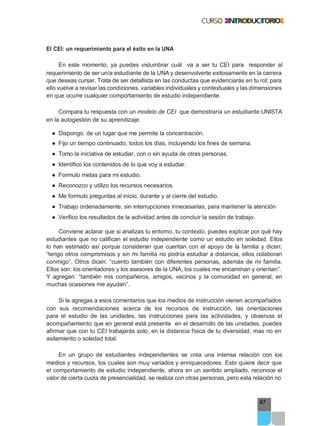 87
El CEI: un requerimiento para el éxito en la UNA
En este momento, ya puedes vislumbrar cuál va a ser tu CEI para responder al
requerimiento de ser un/a estudiante de la UNA y desenvolverte exitosamente en la carrera
que deseas cursar. Trata de ser detallista en las conductas que evidenciarás en tu rol; para
ello vuelve a revisar las condiciones, variables individuales y contextuales y las dimensiones
en que ocurre cualquier comportamiento de estudio independiente.
Compara tu respuesta con un modelo de CEI que demostraría un estudiante UNISTA
en la autogestión de su aprendizaje:
● Dispongo de un lugar que me permite la concentración.
● Fijo un tiempo continuado, todos los días, incluyendo los fines de semana.
● Tomo la iniciativa de estudiar, con o sin ayuda de otras personas.
● Identifico los contenidos de lo que voy a estudiar.
● Formulo metas para mi estudio.
● Reconozco y utilizo los recursos necesarios.
● Me formulo preguntas al inicio, durante y al cierre del estudio.
● Trabajo ordenadamente, sin interrupciones innecesarias, para mantener la atención
● Verifico los resultados de la actividad antes de concluir la sesión de trabajo.
Conviene aclarar que si analizas tu entorno, tu contexto, puedes explicar por qué hay
estudiantes que no califican el estudio independiente como un estudio en soledad. Ellos
lo han estimado así porque consideran que cuentan con el apoyo de la familia y dicen:
“tengo otros compromisos y sin mi familia no podría estudiar a distancia, ellos colaboran
conmigo”. Otros dicen: “cuento también con diferentes personas, además de mi familia.
Ellos son: los orientadores y los asesores de la UNA, los cuales me encaminan y orientan”.
Y agregan: “también mis compañeros, amigos, vecinos y la comunidad en general, en
muchas ocasiones me ayudan”.
Si le agregas a esos comentarios que los medios de instrucción vienen acompañados
con sus recomendaciones acerca de los recursos de instrucción, las orientaciones
para el estudio de las unidades, las instrucciones para las actividades, y observas el
acompañamiento que en general está presente en el desarrollo de las unidades, puedes
afirmar que con tu CEI trabajarás solo, en la distancia física de tu diversidad, mas no en
asilamiento o soledad total.
En un grupo de estudiantes independientes se crea una intensa relación con los
medios y recursos, los cuales son muy variados y enriquecedores. Esto quiere decir que
el comportamiento de estudio independiente, ahora en un sentido ampliado, reconoce el
valor de cierta cuota de presencialidad, se realiza con otras personas, pero esta relación no
 