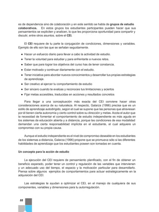 es de dependencia sino de colaboración y en este sentido se habla de grupos de estudio
colaborativos. En estos grupos los estudiantes participantes pueden hacer que sus
pensamientos se expliciten y analicen, lo que les proporciona oportunidad para compartir y
discutir, entre otros asuntos, sobre el CEI.
El CEI requiere de tu parte la conjugación de condiciones, dimensiones y variables.
Ejemplo de ello son las que se señalan seguidamente.
● Hacer un esfuerzo diario para llevar a cabo la actividad de estudio.
● Tener la voluntad para estudiar y para enfrentarte a nuevos retos.
● Saber que para lograr los objetivos del curso has de tener constancia.
● Estar motivado y continuar diariamente con el estudio.
● Tener iniciativa para abordar nuevos conocimientos y desarrollar tus propias estrategias
de aprendizaje.
● Ser creativo al ejercer tu comportamiento de estudio
● Ser sincero cuando te evalúas y reconoces tus limitaciones y aciertos
● Fijar metas accesibles, traducidas en acciones y resultados concretos
Para llegar a una conceptuación más exacta del CEI conviene hacer otras
consideraciones acerca de su naturaleza. Al respecto, Galarza (1996) precisa que es un
estilo de aprendizaje autodirigido, según el cual se supone que las personas que atraviesan
por él tienen cierta autonomía y cierto control sobre su dirección y metas. Acota el autor que
la necesidad de fomentar el comportamiento de estudio independiente es más aguda en
los sistemas de educación abierta y a distancia, porque las condiciones de esa modalidad
demandan una cierta responsabilidad implícita en el estudiante, el cual adquiere un
compromiso con su propia causa.
Aunque el estudio independiente es el nivel de compromiso deseable en los estudiantes
de los sistemas a distancia, Galarza (1996) propone que se promueva sólo si las diferentes
habilidades de aprendizaje que los estudiantes poseen son tomadas en cuenta.
Un concepto para la acción de estudio
La ejecución del CEI requiere de pensamiento planificado, con el fin de obtener un
beneficio esperado, poder tener un control y regulación de las variables que intervienen
y un adecuado uso del tiempo, el espacio y la motivación particular para desarrollarlo.
Piensa sobre algunos ejemplos de comportamientos para actuar estratégicamente en la
adquisición del CEI.
Las estrategias te ayudan a optimizar el CEI, en el manejo de cualquiera de sus
componentes, variables y dimensiones para tu autorregulación.
88
 