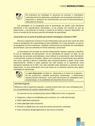 89
Se entenderá por estrategia la secuencia de acciones o actividades
realizadas de forma deliberada y planificada, con el propósito de facilitar la
adquisición y utilización de conocimientos, así como el aprovechamiento
adecuado de recursos.
Las estrategias en la autogestión para el aprendizaje las diseña cada estudiante
atendiendo a las características individuales y a las propias del contexto en que se
desenvuelve, y así alcanzan el manejo y control de su tiempo y espacio disponibles, así
como el manejo de los recursos para las actividades de aprendizaje.
¿Cuál podría ser un punto de partida para diseñar estrategias y alcanzar el CEI?
Revisa tu experiencia al iniciar el Curso Introductorio para que te des cuenta de cómo
harías la autogestión de tu aprendizaje en esta modalidad, en tu caso particular, ya que en
la autogestión con las condiciones, variables y dimensiones se presentan las necesidades
de orientación, para ser atendidas en forma ordenada y secuencial
La formulación del concepto de estudio independiente requiere organizar y planificar
el uso de habilidades de pensamiento, de tus actividades de estudio, es decir, de las
secuencias de acciones automatizadas, como ordenar tu conocimiento, traer información
o conocimiento cuando lo necesites, retener en tu memoria el conocimiento para abordar
otro nuevo, ejercitar y aplicar lo aprendido, leer comprensivamente y rápido, tomar notas
selectivamente. Verifica si estos aspectos han sido tocados en tu experiencia como
estudiante aspirante de la UNA. Con esta actividad estás realizando un proceso de auto
observación. La auto observación de lo que haces es un elemento esencial para aplicar
estrategias de aprendizaje.
La auto observación consiste en observarse a sí mismo en cualquiera
de las condiciones, variables personales, contextuales y dimensiones
espacio-tiempo-motivación, como parte del proceso de autogestión para
el aprendizaje, en la posibilidad del desarrollo del ser humano.
Actividad Sugerida
Reflexiona ante la siguiente pregunta: ¿cuándo puedes decir que usas estrategias para
el comportamiento de estudio independiente (CEI)?
Un resumen de tus consideraciones sobre el CEI podría incluir lo siguiente:
● Organizar y utilizar tus habilidades para el estudio, con un fin determinado.
● Definir qué estás estudiando.
● Saber para qué estás estudiando.
● Precisar un cómo hacer las cosas de manera secuencial y ordenada.
● Estar consciente del por qué haces lo que haces al estudiar.
 