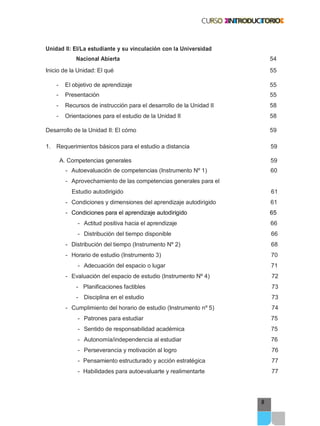 9
Unidad II: El/La estudiante y su vinculación con la Universidad
Nacional Abierta 54
Inicio de la Unidad: El qué 55
- El objetivo de aprendizaje 55
- Presentación 55
- Recursos de instrucción para el desarrollo de la Unidad II 58
- Orientaciones para el estudio de la Unidad II 58
Desarrollo de la Unidad II: El cómo 59
1. Requerimientos básicos para el estudio a distancia 59
A. Competencias generales 59
- Autoevaluación de competencias (Instrumento Nº 1) 60
- Aprovechamiento de las competencias generales para el
Estudio autodirigido 61
- Condiciones y dimensiones del aprendizaje autodirigido 61
- Condiciones para el aprendizaje autodirigido 65
- Actitud positiva hacia el aprendizaje 66
- Distribución del tiempo disponible 66
- Distribución del tiempo (Instrumento Nº 2) 68
- Horario de estudio (Instrumento 3) 70
- Adecuación del espacio o lugar 71
- Evaluación del espacio de estudio (Instrumento Nº 4) 72
- Planificaciones factibles 73
- Disciplina en el estudio 73
- Cumplimiento del horario de estudio (Instrumento nº 5) 74
- Patrones para estudiar 75
- Sentido de responsabilidad académica 75
- Autonomía/independencia al estudiar 76
- Perseverancia y motivación al logro 76
- Pensamiento estructurado y acción estratégica 77
- Habilidades para autoevaluarte y realimentarte 77
 