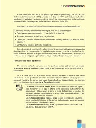 91
El documento Los tres “autos” del aprendizaje: Aprendizaje Estratégico en Educación a
Distancia, de Valenzuela, J. (1999), ubicado en la Carpeta del Curso Introductorio, también
puede ser consultado en la siguiente página electrónica, para profundizar, en la medida de
tus necesidades, la autogestión en la modalidad educativa de la UNA.
http://www.ruv.itesm.mx/ege/cie/ponencias/valenzuela/ponencia1valenzuela.htm
Con la adquisición y aplicación de estrategias para el CEI puedes lograr:
● Desempeñar adecuadamente tu rol de estudiante a distancia,
● Aprender de manera autodirigida y significativa,
● Desarrollar un mayor sentido de responsabilidad, interés y satisfacción personal en el
estudio, y
● Configurar tu situación particular de estudio.
Las estrategias de reproducción del conocimiento, de elaboración y de organización, las
de autoevaluación y autorregulación asociadas a procesos cognoscitivos, de planificación,
serán objeto de estudio en el proceso formativo del Curso Introductorio. Te invitamos a
continuar con la autogestión para el aprendizaje autodirigido con el siguiente contenido.
Formulación de metas académicas
De manera particular conviene que te plantees cuáles podrían ser tus metas
académicas a corto, mediano y largo plazo y las expreses en términos cualitativos y
cuantitativos.
Si una meta es el fin al cual dirigimos nuestras acciones o deseos, las metas
académicas son las que hacen referencia a los estudios universitarios, a lo que pretendes
conseguir mediante los cursos que estás desarrollando en tu aprendizaje, por ejemplo,
como estudiante aspirante: aprobar el Curso Introductorio.
Las metas académicas a corto plazo son aquellas que necesitas lograr
para funcionar en el aquí y ahora como estudiante autogestor de tu
aprendizaje. Ellas ayudan a lograr el resto de las metas y brindan, de
manera inmediata, satisfacción por lo cumplido, reduciendo el riesgo de
desmoralización ante los fracasos.
Las metas académicas a mediano plazo son las que necesitas visualizar
como estudiante/ordinario en la carrera seleccionada, con la aprobación
de una cantidad de unidades crédito.
Las metas académicas a largo plazo expresan logros en función del perfil
académico de la carrera en la UNA.
 