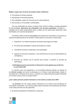 Reglas a seguir para enunciar las propias metas académicas
● Formularlas en tiempo presente.
● Expresarlas en términos positivos.
● Ser realizables, según los recursos de los cuales dispones.
● Ser precisas y, en lo posible, cuantificables,
Una vez planteadas las metas, ya sabes hacia dónde te diriges y puedes plantearte
la otra estrategia: seleccionar las actividades y los recursos apropiados. También es
probable que te estés preguntando sobre ¿cuáles son los pasos para seleccionar esas
actividades y los recursos apropiados?
Fernández (1997) enumera cinco pasos para seleccionar actividades y recursos en el
proceso de planificación de los estudios. Dichos pasos se enuncian a continuación:
1. Especificar los medios educativos necesarios para lograr las metas.
2. Enumerar las actividades a realizar para lograr las metas.
3. Considerar el tiempo o dedicación a las actividades.
4. Ingresar los recursos necesarios, y las condiciones en las que se desarrollarán las
actividades, y
5. Enunciar los criterios que le servirán para evaluar y controlar su proceso de
aprendizaje.
e) Estrategias para la comunicación e interacción con los agentes que conforman
la comunidad UNA
La relación entre los estudiantes y la Universidad Nacional Abierta se efectúa en
los Centros Locales; de hecho tú perteneces a un Centro Local determinado, desde el
momento de tu inscripción en el curso. ¿Conoces con cuáles personas puedes interactuar
en tu Centro Local y cómo lo puedes hacer?.
¿Con cuáles personas puedes interactuar en los Centros Locales de la UNA?
Las personas con las cuales puedes interactuar en tu Centro Local constituyen la
comunidad universitaria, y los mismos operan bajo la dirección del Coordinador del Centro
Local. Esas personas son las siguientes:
● El personal académico (orientadores y asesores),
92
 