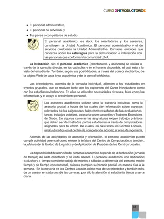 93
● El personal administrativo,
● El personal de servicios, y
● Tus pares o compañeros de estudio.
El personal académico, es decir, los orientadores y los asesores,
constituyen la Unidad Académica. El personal administrativo y el de
servicios conforman la Unidad Administrativa. Conviene entonces que
conozcas sobre las estrategias para la comunicación e interacción con
las personas que conforman la comunidad UNA.
La interacción con el personal académico (orientadores y asesores) se realiza a
través de la consulta directa, en los cubículos y en el horario disponible, el cual está a la
vista del estudiante. También, según sus posibilidades, a través del correo electrónico, de
la página Web de cada área académica y de la central telefónica.
Los orientadores, además de la consulta individual, atienden a los estudiantes en
eventos grupales, que se realizan tanto con los aspirantes del Curso Introductorio como
con los estudiantes/ordinarios. En ellos se atienden necesidades diversas, tales como las
informativas y el apoyo al crecimiento personal.
Los asesores académicos utilizan tanto la asesoría individual como la
asesoría grupal, a través de las cuales dan información sobre aspectos
relevantes de las asignaturas, tales como resultados de las evaluaciones,
tareas, trabajos prácticos, asesoría sobre pasantías y Trabajos Especiales
de Grado. En algunas carreras las asignaturas exigen trabajos prácticos
que deben ser demostrados por los estudiantes a través de computadoras
asignadas para tal efecto, las cuales, en casi todos los Centros Locales,
están ubicados en el centro de computación adscrito al área de ingeniería.
Además de las actividades de asesoría y orientación, el personal académico puede
cumplir actividad gerencial como ejercer la jefatura del Centro de Computación, o también,
la jefatura de la Unidad de Logística y de Aplicación de Pruebas de los Centros Locales.
Ladisponibilidadde atención del personal académico depende de la dedicación (jornada
de trabajo) de cada orientador y de cada asesor. El personal académico con dedicación
exclusiva y a tiempo completo trabaja de martes a sábado, a diferencia del personal medio
tiempo y de tiempo convencional, quienes cumplen su horario parcial, en menos días a la
semana. En la mayoría de los Centros Locales existe más de un orientador y también más
de un asesor en cada una de las carreras; por ello la atención al estudiante tiende a ser a
diario.
 