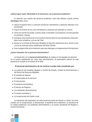 ¿Cómo lograr mayor efectividad en la interacción con el personal académico?
La atención que recibes del personal académico será más efectiva cuando utilices
estrategias tales como:
● Ubicar el espacio físico o cubículos donde los orientadores y asesores atienden a los
estudiantes.
● Copiar el nombre de los y las orientadores y asesores que atienden tu carrera
● Llevar por escrito tus dudas, cuando vayas a orientarte o a la asesoría; con ello ganarás
en precisión y tiempo.
● Averiguar otras manerasde comunicarte en tiempo realcon tus orientadores y asesores,
tales como el teléfono y el uso del Chat
● Buscar en la Unidad de Recursos Múltiples la dirección electrónica de tu Centro Local
y la de las diversas áreas académicas del Nivel Central.
● Usar la página Web de la Institución para que obtengas y complementes informaciones.
¿Cómo interactúo con el personal administrativo?
La interacción con el personal administrativo se realiza en las taquillas de atención,
en el horario establecido por cada área administrativa. El desempeño laboral de este
personal se cumple en el horario de la UNA.
El personal administrativo de los Centros Locales está constituido por:
● Los jefes de las Unidades Registro y Control de Estudio, Unidad de Administración y
del Centro de Recursos Múltiples,
● El analista de sistema,
● El responsable de la red local,
● El almacenista,
● El asistente de biblioteca,
● El técnico de Registro,
● Los asistentes administrativos,
● El cuerpo secretarial, y
● La recepcionista del Centro Local.
La interacción del estudiante con este personal puede ser directa y a diario, tal como
sucede con la recepcionista, el almacenista, el asistente de la biblioteca, la secretaria de
la unidad académica, los asistentes administrativos y el cuerpo secretarial de Registro y
Control de Estudio.
94
 