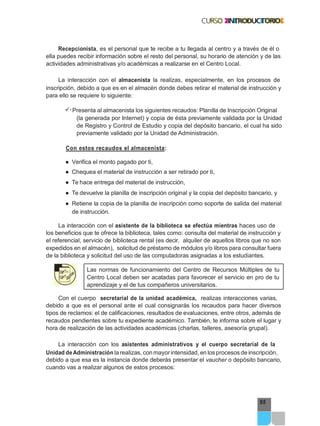 95
Recepcionista, es el personal que te recibe a tu llegada al centro y a través de él o
ella puedes recibir información sobre el resto del personal, su horario de atención y de las
actividades administrativas y/o académicas a realizarse en el Centro Local.
La interacción con el almacenista la realizas, especialmente, en los procesos de
inscripción, debido a que es en el almacén donde debes retirar el material de instrucción y
para ello se requiere lo siguiente:
Presenta al almacenista los siguientes recaudos: Planilla de Inscripción Original
(la generada por Internet) y copia de ésta previamente validada por la Unidad
de Registro y Control de Estudio y copia del depósito bancario, el cual ha sido
previamente validado por la Unidad de Administración.
Con estos recaudos el almacenista:
● Verifica el monto pagado por ti,
● Chequea el material de instrucción a ser retirado por ti,
● Te hace entrega del material de instrucción,
● Te devuelve la planilla de inscripción original y la copia del depósito bancario, y
● Retiene la copia de la planilla de inscripción como soporte de salida del material
de instrucción.
La interacción con el asistente de la biblioteca se efectúa mientras haces uso de
los beneficios que te ofrece la biblioteca, tales como: consulta del material de instrucción y
el referencial, servicio de biblioteca rental (es decir, alquiler de aquellos libros que no son
expedidos en el almacén), solicitud de préstamo de módulos y/o libros para consultar fuera
de la biblioteca y solicitud del uso de las computadoras asignadas a los estudiantes.
Las normas de funcionamiento del Centro de Recursos Múltiples de tu
Centro Local deben ser acatadas para favorecer el servicio en pro de tu
aprendizaje y el de tus compañeros universitarios.
Con el cuerpo secretarial de la unidad académica, realizas interacciones varias,
debido a que es el personal ante el cual consignarás los recaudos para hacer diversos
tipos de reclamos: el de calificaciones, resultados de evaluaciones, entre otros, además de
recaudos pendientes sobre tu expediente académico. También, te informa sobre el lugar y
hora de realización de las actividades académicas (charlas, talleres, asesoría grupal).
La interacción con los asistentes administrativos y el cuerpo secretarial de la
Unidad deAdministración la realizas, con mayorintensidad, en los procesos de inscripción,
debido a que esa es la instancia donde deberás presentar el vaucher o depósito bancario,
cuando vas a realizar algunos de estos procesos:
 