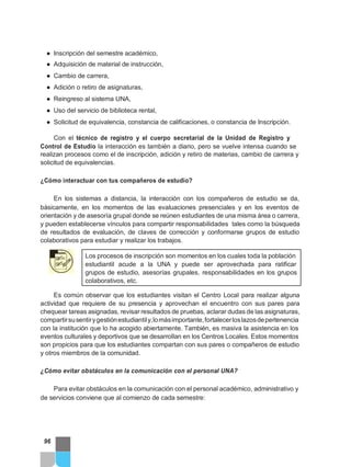 ● Inscripción del semestre académico,
● Adquisición de material de instrucción,
● Cambio de carrera,
● Adición o retiro de asignaturas,
● Reingreso al sistema UNA,
● Uso del servicio de biblioteca rental,
● Solicitud de equivalencia, constancia de calificaciones, o constancia de Inscripción.
Con el técnico de registro y el cuerpo secretarial de la Unidad de Registro y
Control de Estudio la interacción es también a diario, pero se vuelve intensa cuando se
realizan procesos como el de inscripción, adición y retiro de materias, cambio de carrera y
solicitud de equivalencias.
¿Cómo interactuar con tus compañeros de estudio?
En los sistemas a distancia, la interacción con los compañeros de estudio se da,
básicamente, en los momentos de las evaluaciones presenciales y en los eventos de
orientación y de asesoría grupal donde se reúnen estudiantes de una misma área o carrera,
y pueden establecerse vínculos para compartir responsabilidades tales como la búsqueda
de resultados de evaluación, de claves de corrección y conformarse grupos de estudio
colaborativos para estudiar y realizar los trabajos.
Los procesos de inscripción son momentos en los cuales toda la población
estudiantil acude a la UNA y puede ser aprovechada para ratificar
grupos de estudio, asesorías grupales, responsabilidades en los grupos
colaborativos, etc.
Es común observar que los estudiantes visitan el Centro Local para realizar alguna
actividad que requiere de su presencia y aprovechan el encuentro con sus pares para
chequear tareas asignadas, revisar resultados de pruebas, aclarar dudas de las asignaturas,
compartirsusentirygestiónestudiantily,lomásimportante,fortalecerloslazosdepertenencia
con la institución que lo ha acogido abiertamente. También, es masiva la asistencia en los
eventos culturales y deportivos que se desarrollan en los Centros Locales. Estos momentos
son propicios para que los estudiantes compartan con sus pares o compañeros de estudio
y otros miembros de la comunidad.
¿Cómo evitar obstáculos en la comunicación con el personal UNA?
Para evitar obstáculos en la comunicación con el personal académico, administrativo y
de servicios conviene que al comienzo de cada semestre:
96
 