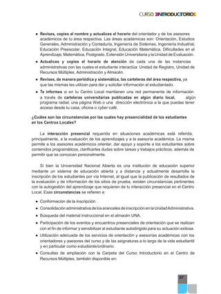 97
● Revises, copies el nombre y actualices el horario del orientador y de los asesores
académicos de tu área respectiva. Las áreas académicas son: Orientación, Estudios
Generales, Administración y Contaduría, Ingeniería de Sistemas, Ingeniería Industrial,
Educación Preescolar, Educación Integral, Educación Matemática, Dificultades en el
Aprendizaje, Matemática, Postgrado, Extensión Universitaria y la Unidad de Evaluación.
● Actualices y copies el horario de atención de cada una de las instancias
administrativas con las cuales el estudiante interactúa: Unidad de Registro, Unidad de
Recursos Múltiples, Administración y Almacén.
● Revises, de manera periódica y sistemática, las carteleras del área respectiva, ya
que las mismas las utilizan para dar y solicitar información al estudiantado.
● Te informes si en tu Centro Local mantienen una red permanente de información
a través de carteleras universitarias publicadas en algún diario local, algún
programa radial, una página Web o una dirección electrónica a la que puedas tener
acceso desde tu casa, oficina o cyber-café.
¿Cuáles son las circunstancias por las cuales hay presencialidad de los estudiantes
en los Centros Locales?
La interacción presencial requerida en situaciones académicas está referida,
principalmente, a la evaluación de los aprendizajes y a la asesoría académica. La misma
permite a los asesores académicos orientar, dar apoyo y soporte a los estudiantes sobre
contenidos programáticos, clarificarles dudas sobre tareas y trabajos prácticos, además de
permitir que se conozcan personalmente.
Si bien la Universidad Nacional Abierta es una institución de educación superior
mediante un sistema de educación abierta y a distancia y actualmente desarrolla la
inscripción de los estudiantes por vía Internet, al igual que la publicación de resultados de
la evaluación y de información de los sitios de prueba, existen circunstancias pertinentes
con la autogestión del aprendizaje que requieren de tu interacción presencial en el Centro
Local. Esas circunstancias se refieren a:
● Conformación de la inscripción.
● Consolidación administrativadelosarancelesdeinscripciónenlaUnidadAdministrativa.
● Búsqueda del material instruccional en el almacén UNA.
● Participación de los eventos y encuentros presenciales de orientación que se realizan
con el fin de informar y sensibilizar al estudiante autodirigido para su actuación exitosa.
● Utilización adecuada de los servicios de orientación y asesorías académicas con los
orientadores y asesores del curso y de las asignaturas a lo largo de la vida estudiantil
y en particular como estudiante/ordinario.
● Consultas de ampliación con la Carpeta del Curso Introductorio en el Centro de
Recursos Múltiples, también disponible en:
 